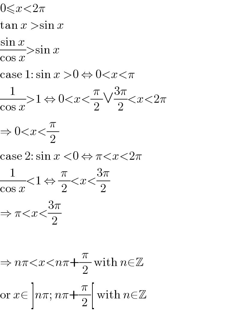 0≤x<2π  tan x >sin x  ((sin x)/(cos x))>sin x  case 1: sin x >0 ⇔ 0<x<π  (1/(cos x))>1 ⇔ 0<x<(π/2)∨((3π)/2)<x<2π  ⇒ 0<x<(π/2)  case 2: sin x <0 ⇔ π<x<2π  (1/(cos x))<1 ⇔ (π/2)<x<((3π)/2)  ⇒ π<x<((3π)/2)    ⇒ nπ<x<nπ+(π/2) with n∈Z  or x∈ ]nπ; nπ+(π/2)[ with n∈Z  