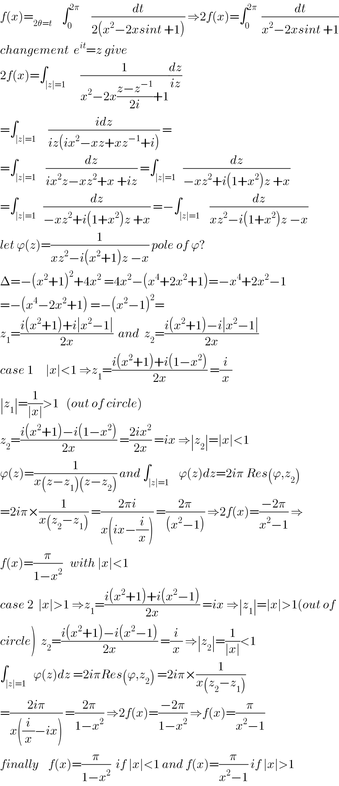 f(x)=_(2θ=t)     ∫_0 ^(2π)      (dt/(2(x^2 −2xsint +1))) ⇒2f(x)=∫_0 ^(2π)   (dt/(x^2 −2xsint +1))  changement  e^(it) =z give  2f(x)=∫_(∣z∣=1)      (1/(x^2 −2x((z−z^(−1) )/(2i))+1))(dz/(iz))  =∫_(∣z∣=1)     ((idz)/(iz(ix^2 −xz+xz^(−1) +i))) =  =∫_(∣z∣=1)    (dz/(ix^2 z−xz^2 +x +iz)) =∫_(∣z∣=1)   (dz/(−xz^2 +i(1+x^2 )z +x))  =∫_(∣z∣=1)   (dz/(−xz^2 +i(1+x^2 )z +x)) =−∫_(∣z∣=1)    (dz/(xz^2 −i(1+x^2 )z −x))  let ϕ(z)=(1/(xz^2 −i(x^2 +1)z −x)) pole of ϕ?  Δ=−(x^2 +1)^2 +4x^2  =4x^2 −(x^4 +2x^2 +1)=−x^4 +2x^2 −1  =−(x^4 −2x^2 +1) =−(x^2 −1)^2 =  z_1 =((i(x^2 +1)+i∣x^2 −1∣)/(2x))  and  z_2 =((i(x^2 +1)−i∣x^2 −1∣)/(2x))  case 1     ∣x∣<1 ⇒z_1 =((i(x^2 +1)+i(1−x^2 ))/(2x)) =(i/x)  ∣z_1 ∣=(1/(∣x∣))>1   (out of circle)  z_2 =((i(x^2 +1)−i(1−x^2 ))/(2x)) =((2ix^2 )/(2x)) =ix ⇒∣z_2 ∣=∣x∣<1  ϕ(z)=(1/(x(z−z_1 )(z−z_2 ))) and ∫_(∣z∣=1)    ϕ(z)dz=2iπ Res(ϕ,z_2 )  =2iπ×(1/(x(z_2 −z_1 ))) =((2πi)/(x(ix−(i/x)))) =((2π)/((x^2 −1))) ⇒2f(x)=((−2π)/(x^2 −1)) ⇒  f(x)=(π/(1−x^2 ))   with ∣x∣<1  case 2  ∣x∣>1 ⇒z_1 =((i(x^2 +1)+i(x^2 −1))/(2x)) =ix ⇒∣z_1 ∣=∣x∣>1(out of  circle)  z_2 =((i(x^2 +1)−i(x^2 −1))/(2x)) =(i/x) ⇒∣z_2 ∣=(1/(∣x∣))<1  ∫_(∣z∣=1)   ϕ(z)dz =2iπRes(ϕ,z_2 ) =2iπ×(1/(x(z_2 −z_1 )))  =((2iπ)/(x((i/x)−ix))) =((2π)/(1−x^2 )) ⇒2f(x)=((−2π)/(1−x^2 )) ⇒f(x)=(π/(x^2 −1))  finally    f(x)=(π/(1−x^2 ))  if ∣x∣<1 and f(x)=(π/(x^2 −1)) if ∣x∣>1  