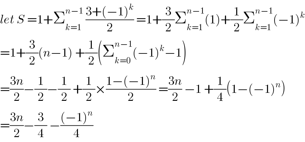 let S =1+Σ_(k=1) ^(n−1)  ((3+(−1)^k )/2) =1+(3/2)Σ_(k=1) ^(n−1) (1)+(1/2)Σ_(k=1) ^(n−1) (−1)^k   =1+(3/2)(n−1) +(1/2)(Σ_(k=0) ^(n−1) (−1)^k −1)  =((3n)/2)−(1/2)−(1/2) +(1/2)×((1−(−1)^n )/2) =((3n)/2) −1 +(1/4)(1−(−1)^n )  =((3n)/2)−(3/4) −(((−1)^n )/4)  