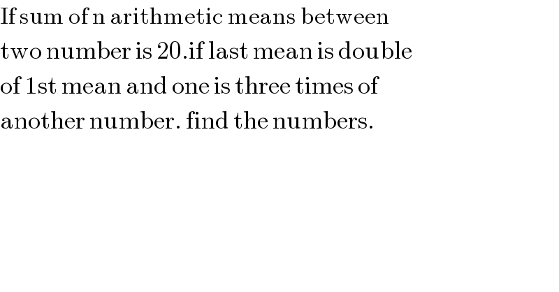 If sum of n arithmetic means between   two number is 20.if last mean is double  of 1st mean and one is three times of  another number. find the numbers.    