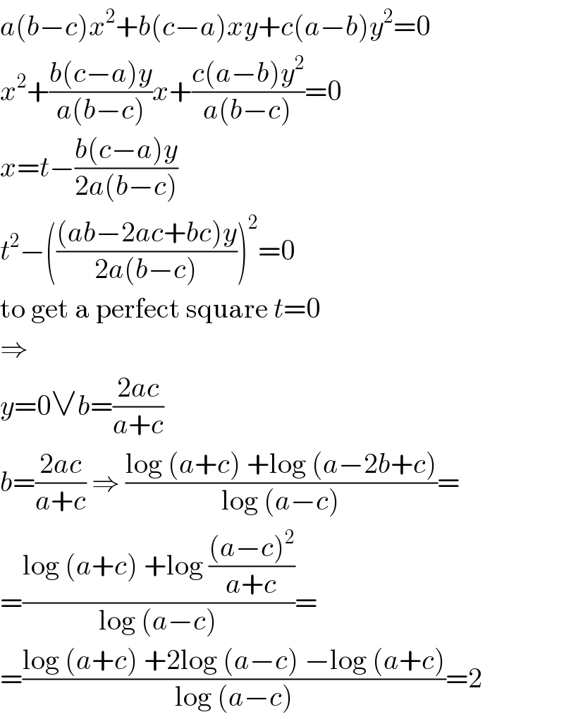 a(b−c)x^2 +b(c−a)xy+c(a−b)y^2 =0  x^2 +((b(c−a)y)/(a(b−c)))x+((c(a−b)y^2 )/(a(b−c)))=0  x=t−((b(c−a)y)/(2a(b−c)))  t^2 −((((ab−2ac+bc)y)/(2a(b−c))))^2 =0  to get a perfect square t=0  ⇒  y=0∨b=((2ac)/(a+c))  b=((2ac)/(a+c)) ⇒ ((log (a+c) +log (a−2b+c))/(log (a−c)))=  =((log (a+c) +log (((a−c)^2 )/(a+c)))/(log (a−c)))=  =((log (a+c) +2log (a−c) −log (a+c))/(log (a−c)))=2  