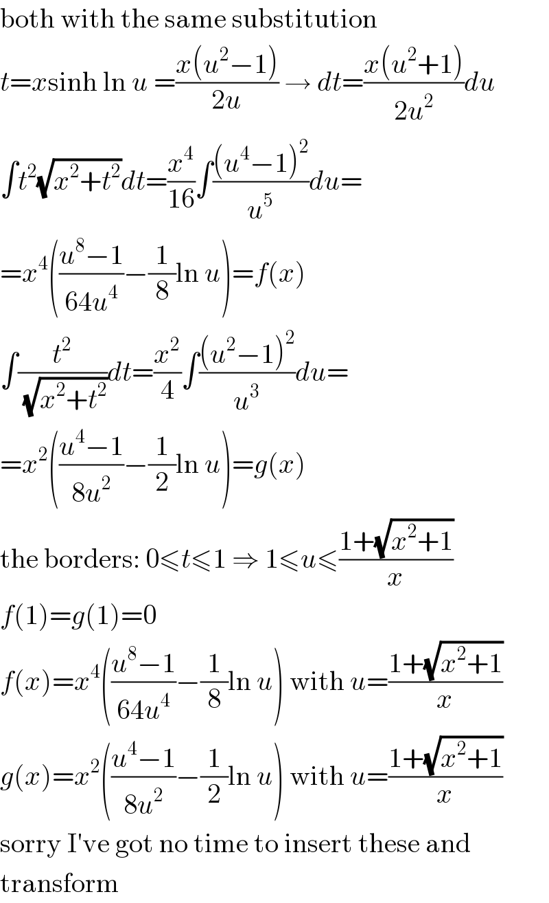 both with the same substitution  t=xsinh ln u =((x(u^2 −1))/(2u)) → dt=((x(u^2 +1))/(2u^2 ))du  ∫t^2 (√(x^2 +t^2 ))dt=(x^4 /(16))∫(((u^4 −1)^2 )/u^5 )du=  =x^4 (((u^8 −1)/(64u^4 ))−(1/8)ln u)=f(x)  ∫(t^2 /(√(x^2 +t^2 )))dt=(x^2 /4)∫(((u^2 −1)^2 )/u^3 )du=  =x^2 (((u^4 −1)/(8u^2 ))−(1/2)ln u)=g(x)  the borders: 0≤t≤1 ⇒ 1≤u≤((1+(√(x^2 +1)))/x)  f(1)=g(1)=0  f(x)=x^4 (((u^8 −1)/(64u^4 ))−(1/8)ln u) with u=((1+(√(x^2 +1)))/x)  g(x)=x^2 (((u^4 −1)/(8u^2 ))−(1/2)ln u) with u=((1+(√(x^2 +1)))/x)  sorry I′ve got no time to insert these and  transform  