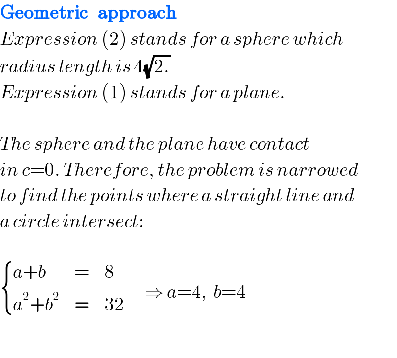Geometric   approach  Expression (2) stands for a sphere which  radius length is 4(√(2.))  Expression (1) stands for a plane.    The sphere and the plane have contact  in c=0. Therefore, the problem is narrowed  to find the points where a straight line and  a circle intersect:     { ((a+b),=,8),((a^2 +b^2 ),=,(32)) :}       ⇒ a=4,  b=4    