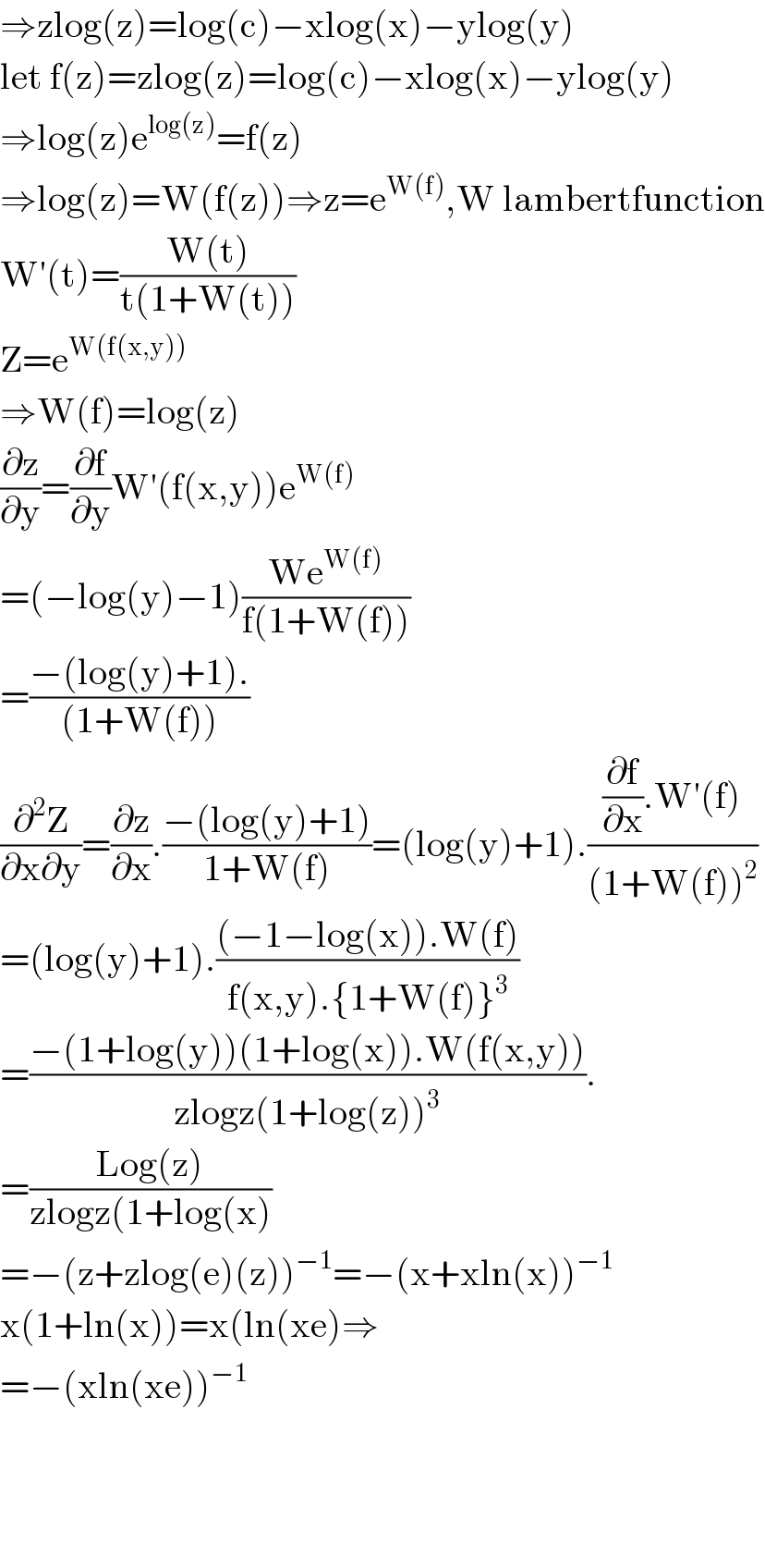 ⇒zlog(z)=log(c)−xlog(x)−ylog(y)  let f(z)=zlog(z)=log(c)−xlog(x)−ylog(y)  ⇒log(z)e^(log(z)) =f(z)  ⇒log(z)=W(f(z))⇒z=e^(W(f)) ,W lambertfunction  W′(t)=((W(t))/(t(1+W(t))))   Z=e^(W(f(x,y)))   ⇒W(f)=log(z)  (∂z/∂y)=(∂f/∂y)W′(f(x,y))e^(W(f))   =(−log(y)−1)((We^(W(f)) )/(f(1+W(f))))  =((−(log(y)+1).)/((1+W(f))))  (∂^2 Z/(∂x∂y))=(∂z/∂x).((−(log(y)+1))/(1+W(f)))=(log(y)+1).(((∂f/∂x).W′(f))/((1+W(f))^2 ))  =(log(y)+1).(((−1−log(x)).W(f))/(f(x,y).{1+W(f)}^3 ))  =((−(1+log(y))(1+log(x)).W(f(x,y)))/(zlogz(1+log(z))^3 )).  =((Log(z))/(zlogz(1+log(x)))  =−(z+zlog(e)(z))^(−1) =−(x+xln(x))^(−1)   x(1+ln(x))=x(ln(xe)⇒  =−(xln(xe))^(−1)         