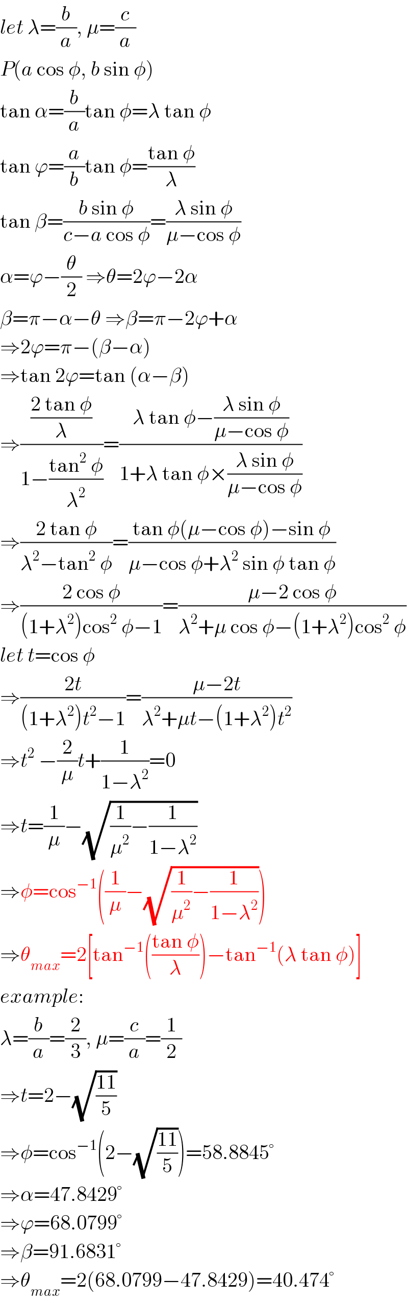 let λ=(b/a), μ=(c/a)  P(a cos φ, b sin φ)  tan α=(b/a)tan φ=λ tan φ  tan ϕ=(a/b)tan φ=((tan φ)/λ)  tan β=((b sin φ)/(c−a cos φ))=((λ sin φ)/(μ−cos φ))  α=ϕ−(θ/2) ⇒θ=2ϕ−2α  β=π−α−θ ⇒β=π−2ϕ+α  ⇒2ϕ=π−(β−α)  ⇒tan 2ϕ=tan (α−β)  ⇒(((2 tan φ)/λ)/(1−((tan^2  φ)/λ^2 )))=((λ tan φ−((λ sin φ)/(μ−cos φ)))/(1+λ tan φ×((λ sin φ)/(μ−cos φ))))  ⇒((2 tan φ)/(λ^2 −tan^2  φ))=((tan φ(μ−cos φ)−sin φ)/(μ−cos φ+λ^2  sin φ tan φ))  ⇒((2 cos φ)/((1+λ^2 )cos^2  φ−1))=((μ−2 cos φ)/(λ^2 +μ cos φ−(1+λ^2 )cos^2  φ))  let t=cos φ  ⇒((2t)/((1+λ^2 )t^2 −1))=((μ−2t)/(λ^2 +μt−(1+λ^2 )t^2 ))  ⇒t^2  −(2/μ)t+(1/(1−λ^2 ))=0  ⇒t=(1/μ)−(√((1/μ^2 )−(1/(1−λ^2 ))))  ⇒φ=cos^(−1) ((1/μ)−(√((1/μ^2 )−(1/(1−λ^2 )))))  ⇒θ_(max) =2[tan^(−1) (((tan φ)/λ))−tan^(−1) (λ tan φ)]  example:  λ=(b/a)=(2/3), μ=(c/a)=(1/2)  ⇒t=2−(√((11)/5))  ⇒φ=cos^(−1) (2−(√((11)/5)))=58.8845°  ⇒α=47.8429°  ⇒ϕ=68.0799°  ⇒β=91.6831°  ⇒θ_(max) =2(68.0799−47.8429)=40.474°  