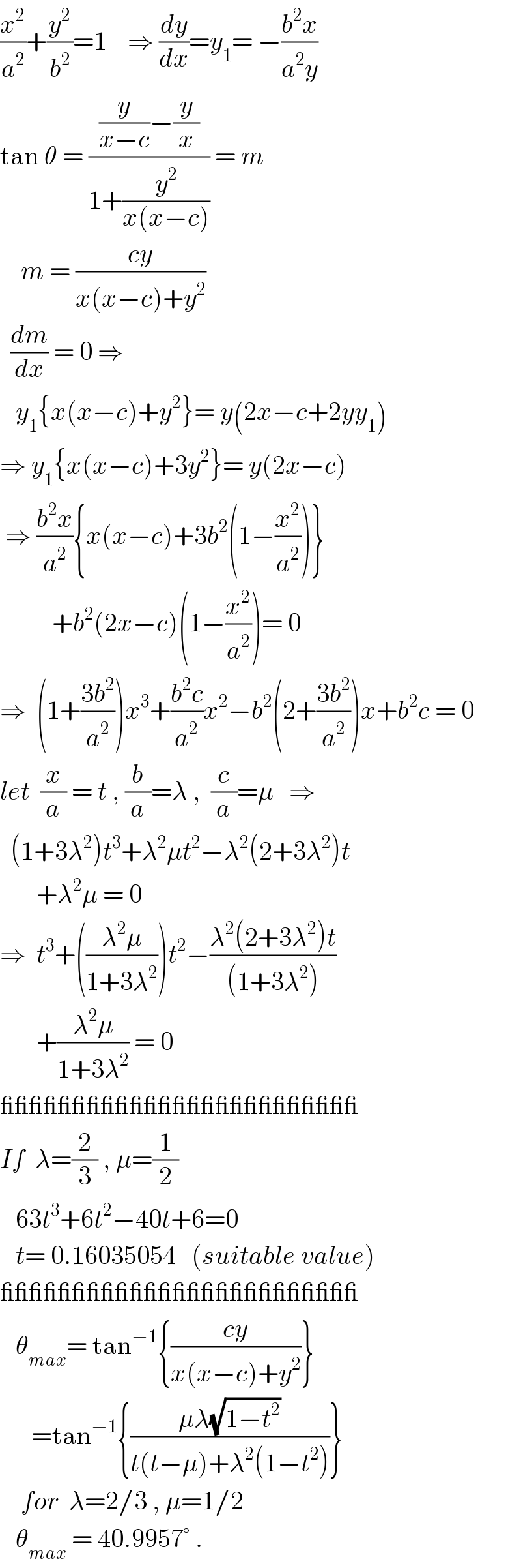 (x^2 /a^2 )+(y^2 /b^2 )=1    ⇒ (dy/dx)=y_1 = −((b^2 x)/(a^2 y))  tan θ = (((y/(x−c))−(y/x))/(1+(y^2 /(x(x−c))))) = m      m = ((cy)/(x(x−c)+y^2 ))    (dm/dx) = 0 ⇒      y_1 {x(x−c)+y^2 }= y(2x−c+2yy_1 )  ⇒ y_1 {x(x−c)+3y^2 }= y(2x−c)   ⇒ ((b^2 x)/a^2 ){x(x−c)+3b^2 (1−(x^2 /a^2 ))}            +b^2 (2x−c)(1−(x^2 /a^2 ))= 0  ⇒  (1+((3b^2 )/a^2 ))x^3 +((b^2 c)/a^2 )x^2 −b^2 (2+((3b^2 )/a^2 ))x+b^2 c = 0  let  (x/a) = t , (b/a)=λ ,  (c/a)=μ   ⇒    (1+3λ^2 )t^3 +λ^2 μt^2 −λ^2 (2+3λ^2 )t         +λ^2 μ = 0  ⇒  t^3 +(((λ^2 μ)/(1+3λ^2 )))t^2 −((λ^2 (2+3λ^2 )t)/((1+3λ^2 )))         +((λ^2 μ)/(1+3λ^2 )) = 0  _________________________  If  λ=(2/3) , μ=(1/2)     63t^3 +6t^2 −40t+6=0     t= 0.16035054   (suitable value)  _________________________     θ_(max) = tan^(−1) {((cy)/(x(x−c)+y^2 ))}        =tan^(−1) {((μλ(√(1−t^2 )))/(t(t−μ)+λ^2 (1−t^2 )))}      for  λ=2/3 , μ=1/2     θ_(max)  = 40.9957° .  