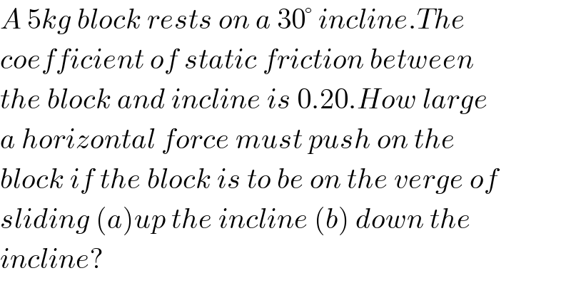 A 5kg block rests on a 30° incline.The  coefficient of static friction between  the block and incline is 0.20.How large  a horizontal force must push on the  block if the block is to be on the verge of  sliding (a)up the incline (b) down the  incline?  