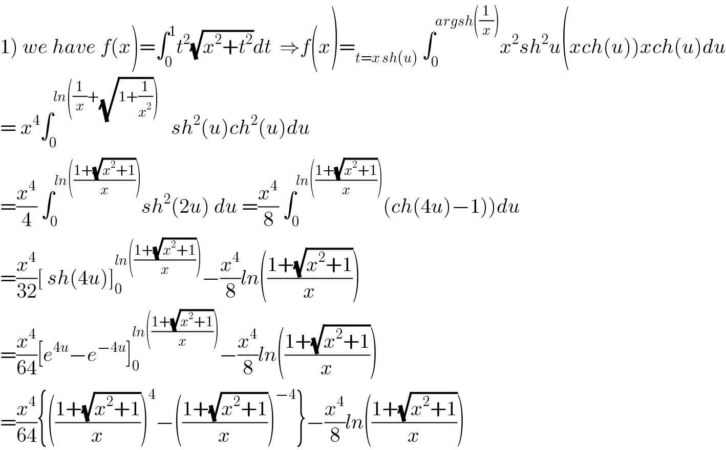 1) we have f(x)=∫_0 ^1 t^2 (√(x^2 +t^2 ))dt  ⇒f(x)=_(t=x sh(u))  ∫_0 ^(argsh((1/x))) x^2 sh^2 u(xch(u))xch(u)du  = x^4 ∫_0 ^(ln((1/x)+(√(1+(1/x^2 )))))    sh^2 (u)ch^2 (u)du  =(x^4 /4) ∫_0 ^(ln(((1+(√(x^2 +1)))/x))) sh^2 (2u) du =(x^4 /8) ∫_0 ^(ln(((1+(√(x^2 +1)))/x))) (ch(4u)−1))du  =(x^4 /(32))[ sh(4u)]_0 ^(ln(((1+(√(x^2 +1)))/x))) −(x^4 /8)ln(((1+(√(x^2 +1)))/x))  =(x^4 /(64))[e^(4u) −e^(−4u) ]_0 ^(ln(((1+(√(x^2 +1)))/x))) −(x^4 /8)ln(((1+(√(x^2 +1)))/x))  =(x^4 /(64)){(((1+(√(x^2 +1)))/x))^4 −(((1+(√(x^2 +1)))/x))^(−4) }−(x^4 /8)ln(((1+(√(x^2 +1)))/x))  
