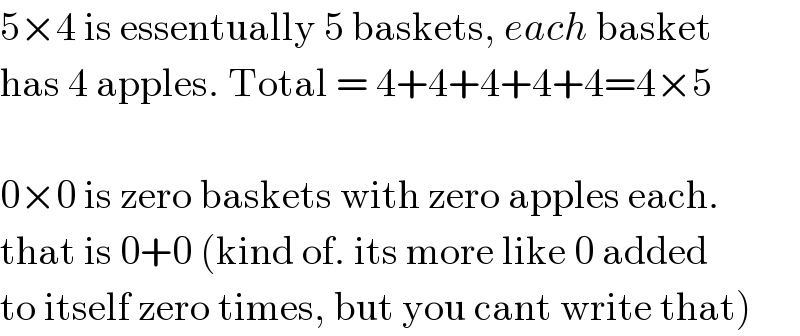5×4 is essentually 5 baskets, each basket  has 4 apples. Total = 4+4+4+4+4=4×5    0×0 is zero baskets with zero apples each.  that is 0+0 (kind of. its more like 0 added  to itself zero times, but you cant write that)  