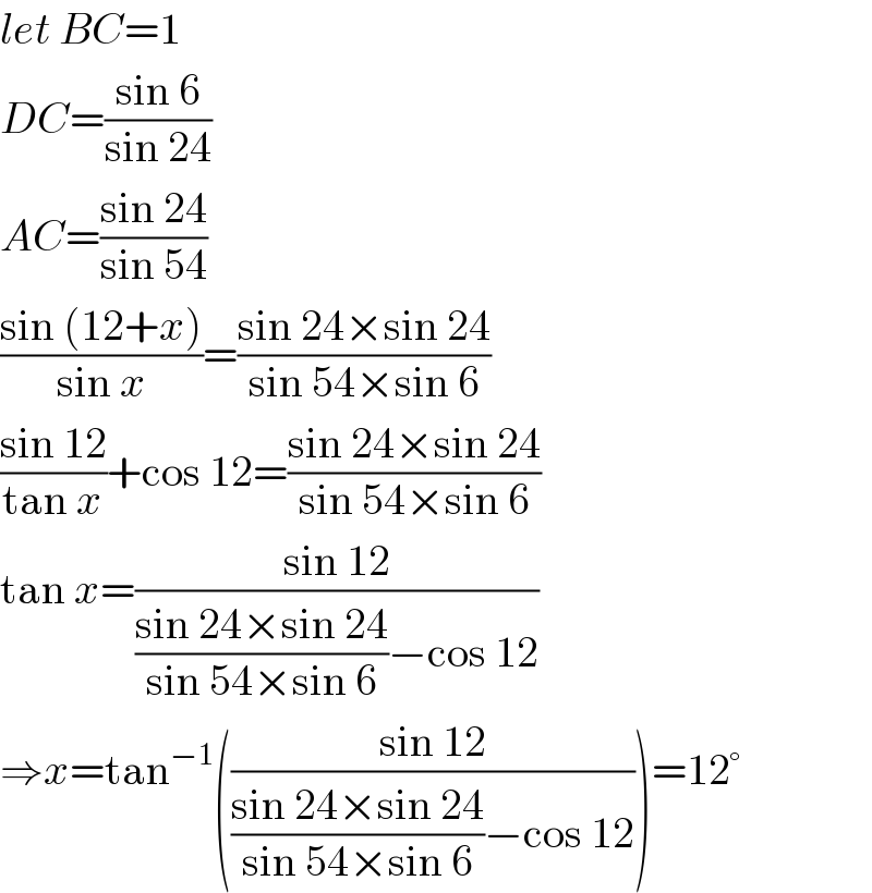 let BC=1  DC=((sin 6)/(sin 24))  AC=((sin 24)/(sin 54))  ((sin (12+x))/(sin x))=((sin 24×sin 24)/(sin 54×sin 6))  ((sin 12)/(tan x))+cos 12=((sin 24×sin 24)/(sin 54×sin 6))  tan x=((sin 12)/(((sin 24×sin 24)/(sin 54×sin 6))−cos 12))  ⇒x=tan^(−1) (((sin 12)/(((sin 24×sin 24)/(sin 54×sin 6))−cos 12)))=12°  