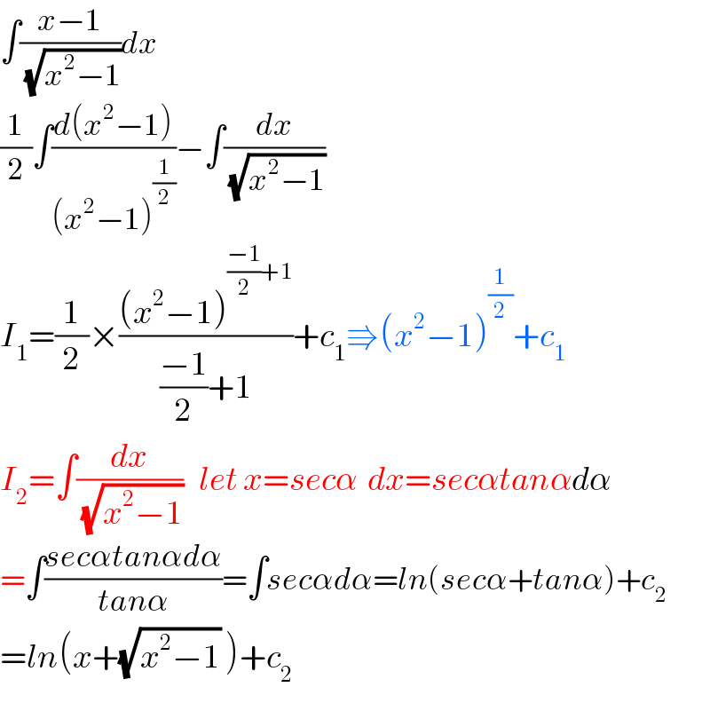 ∫((x−1)/(√(x^2 −1)))dx  (1/2)∫((d(x^2 −1))/((x^2 −1)^(1/2) ))−∫(dx/(√(x^2 −1)))  I_1 =(1/2)×(((x^2 −1)^(((−1)/2)+1) )/(((−1)/2)+1))+c_1 ⇛(x^2 −1)^(1/2) +c_1   I_2 =∫(dx/(√(x^2 −1)))   let x=secα  dx=secαtanαdα  =∫((secαtanαdα)/(tanα))=∫secαdα=ln(secα+tanα)+c_2   =ln(x+(√(x^2 −1)) )+c_2   