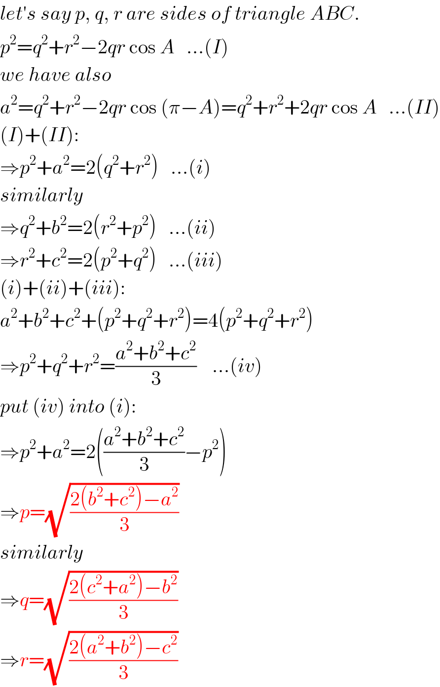 let′s say p, q, r are sides of triangle ABC.   p^2 =q^2 +r^2 −2qr cos A   ...(I)  we have also  a^2 =q^2 +r^2 −2qr cos (π−A)=q^2 +r^2 +2qr cos A   ...(II)  (I)+(II):  ⇒p^2 +a^2 =2(q^2 +r^2 )   ...(i)  similarly  ⇒q^2 +b^2 =2(r^2 +p^2 )   ...(ii)  ⇒r^2 +c^2 =2(p^2 +q^2 )   ...(iii)  (i)+(ii)+(iii):  a^2 +b^2 +c^2 +(p^2 +q^2 +r^2 )=4(p^2 +q^2 +r^2 )  ⇒p^2 +q^2 +r^2 =((a^2 +b^2 +c^2 )/3)    ...(iv)  put (iv) into (i):  ⇒p^2 +a^2 =2(((a^2 +b^2 +c^2 )/3)−p^2 )  ⇒p=(√((2(b^2 +c^2 )−a^2 )/3))  similarly  ⇒q=(√((2(c^2 +a^2 )−b^2 )/3))  ⇒r=(√((2(a^2 +b^2 )−c^2 )/3))  