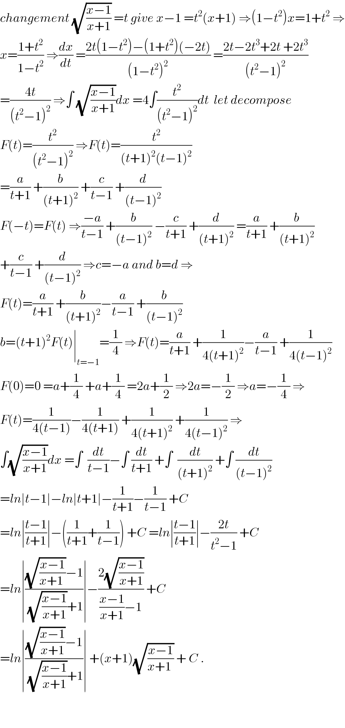 changement (√((x−1)/(x+1))) =t give x−1 =t^2 (x+1) ⇒(1−t^2 )x=1+t^2  ⇒  x=((1+t^2 )/(1−t^2 )) ⇒(dx/dt) =((2t(1−t^2 )−(1+t^2 )(−2t))/((1−t^2 )^2 )) =((2t−2t^3 +2t +2t^3 )/((t^2 −1)^2 ))  =((4t)/((t^2 −1)^2 )) ⇒∫ (√((x−1)/(x+1)))dx =4∫(t^2 /((t^2 −1)^2 ))dt  let decompose  F(t)=(t^2 /((t^2 −1)^2 )) ⇒F(t)=(t^2 /((t+1)^2 (t−1)^2 ))  =(a/(t+1)) +(b/((t+1)^2 )) +(c/(t−1)) +(d/((t−1)^2 ))  F(−t)=F(t) ⇒((−a)/(t−1)) +(b/((t−1)^2 )) −(c/(t+1)) +(d/((t+1)^2 )) =(a/(t+1)) +(b/((t+1)^2 ))  +(c/(t−1)) +(d/((t−1)^2 )) ⇒c=−a and b=d ⇒  F(t)=(a/(t+1)) +(b/((t+1)^2 ))−(a/(t−1)) +(b/((t−1)^2 ))  b=(t+1)^2 F(t)∣_(t=−1) =(1/4) ⇒F(t)=(a/(t+1)) +(1/(4(t+1)^2 ))−(a/(t−1)) +(1/(4(t−1)^2 ))  F(0)=0 =a+(1/4) +a+(1/4) =2a+(1/2) ⇒2a=−(1/2) ⇒a=−(1/4) ⇒  F(t)=(1/(4(t−1)))−(1/(4(t+1))) +(1/(4(t+1)^2 )) +(1/(4(t−1)^2 )) ⇒  ∫(√((x−1)/(x+1)))dx =∫  (dt/(t−1))−∫ (dt/(t+1)) +∫  (dt/((t+1)^2 )) +∫ (dt/((t−1)^2 ))  =ln∣t−1∣−ln∣t+1∣−(1/(t+1))−(1/(t−1)) +C  =ln∣((t−1)/(t+1))∣−((1/(t+1))+(1/(t−1))) +C =ln∣((t−1)/(t+1))∣−((2t)/(t^2 −1)) +C  =ln∣(((√((x−1)/(x+1 )))−1)/((√((x−1)/(x+1)))+1))∣−((2(√((x−1)/(x+1))))/(((x−1)/(x+1))−1)) +C  =ln∣(((√((x−1)/(x+1)))−1)/((√((x−1)/(x+1)))+1))∣ +(x+1)(√((x−1)/(x+1 ))) + C .      