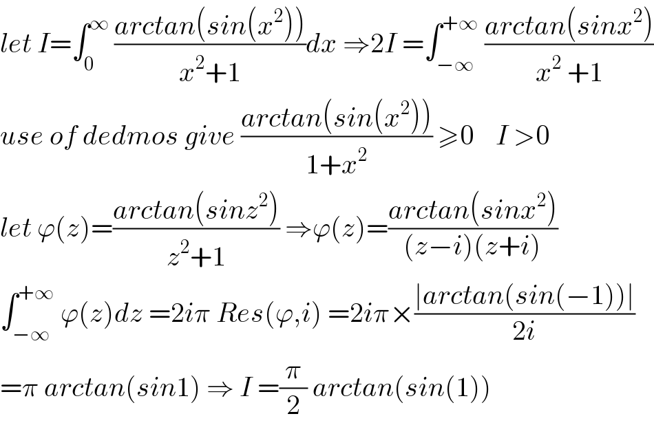 let I=∫_0 ^∞  ((arctan(sin(x^2 )))/(x^2 +1))dx ⇒2I =∫_(−∞) ^(+∞)  ((arctan(sinx^2 ))/(x^2  +1))  use of dedmos give ((arctan(sin(x^2 )))/(1+x^2 )) ≥0    I >0  let ϕ(z)=((arctan(sinz^2 ))/(z^2 +1)) ⇒ϕ(z)=((arctan(sinx^2 ))/((z−i)(z+i)))  ∫_(−∞) ^(+∞)  ϕ(z)dz =2iπ Res(ϕ,i) =2iπ×((∣arctan(sin(−1))∣)/(2i))  =π arctan(sin1) ⇒ I =(π/2) arctan(sin(1))  