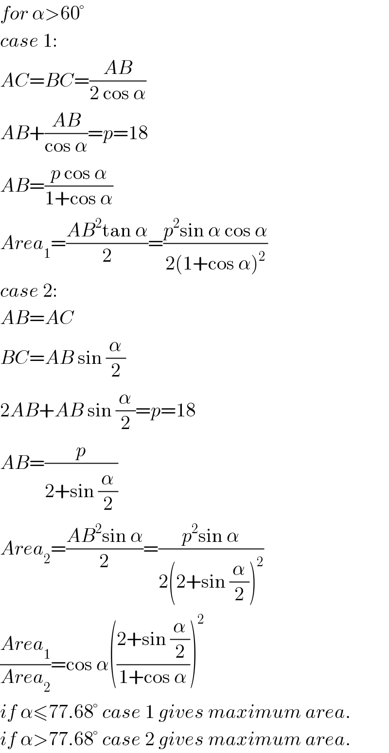 for α>60°  case 1:  AC=BC=((AB)/(2 cos α))  AB+((AB)/(cos α))=p=18  AB=((p cos α)/(1+cos α))  Area_1 =((AB^2 tan α)/2)=((p^2 sin α cos α)/(2(1+cos α)^2 ))  case 2:  AB=AC  BC=AB sin (α/2)  2AB+AB sin (α/2)=p=18  AB=(p/(2+sin (α/2)))  Area_2 =((AB^2 sin α)/2)=((p^2 sin α)/(2(2+sin (α/2))^2 ))  ((Area_1 )/(Area_2 ))=cos α(((2+sin (α/2))/(1+cos α)))^2   if α≤77.68° case 1 gives maximum area.  if α>77.68° case 2 gives maximum area.  