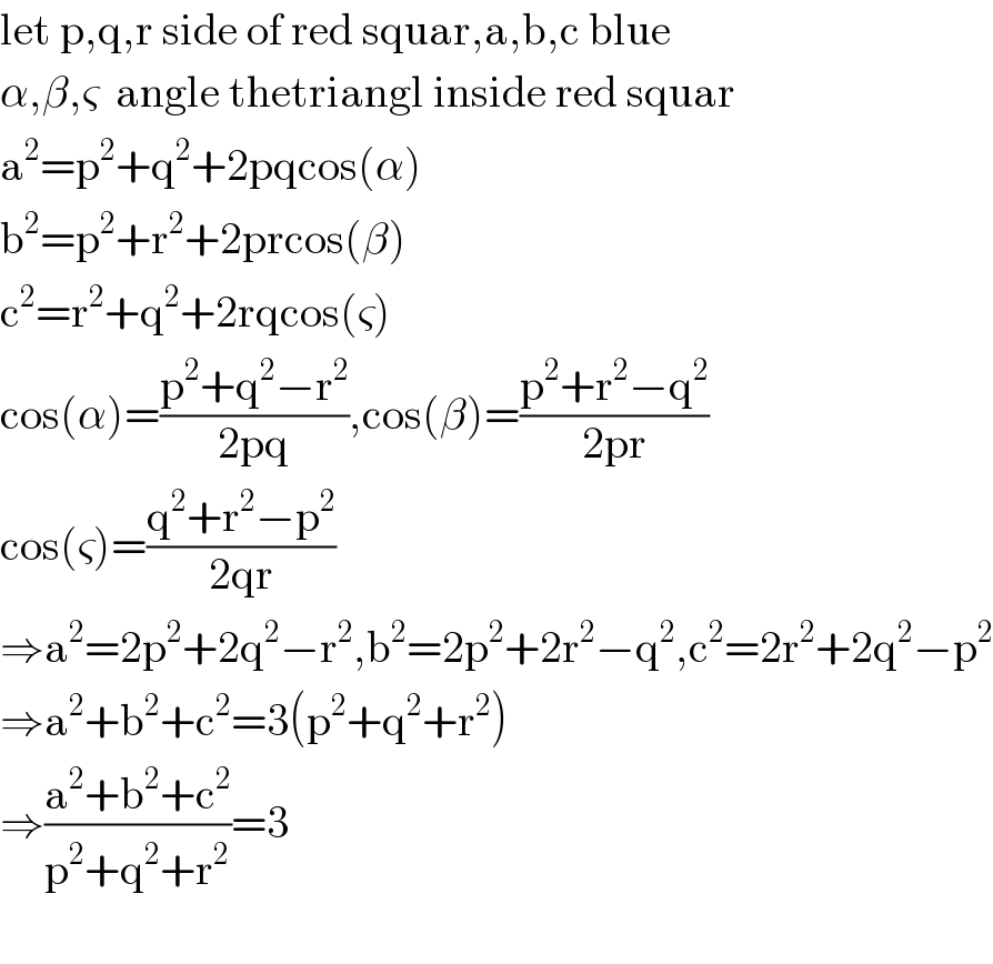 let p,q,r side of red squar,a,b,c blue  α,β,ς  angle thetriangl inside red squar  a^2 =p^2 +q^2 +2pqcos(α)  b^2 =p^2 +r^2 +2prcos(β)  c^2 =r^2 +q^2 +2rqcos(ς)  cos(α)=((p^2 +q^2 −r^2 )/(2pq)),cos(β)=((p^2 +r^2 −q^2 )/(2pr))  cos(ς)=((q^2 +r^2 −p^2 )/(2qr))  ⇒a^2 =2p^2 +2q^2 −r^2 ,b^2 =2p^2 +2r^2 −q^2 ,c^2 =2r^2 +2q^2 −p^2   ⇒a^2 +b^2 +c^2 =3(p^2 +q^2 +r^2 )  ⇒((a^2 +b^2 +c^2 )/(p^2 +q^2 +r^2 ))=3    