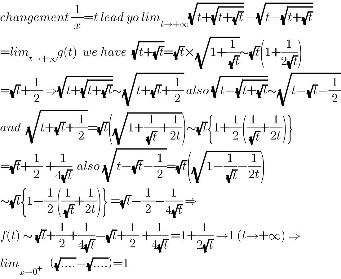 changement (1/x)=t lead yo lim_(t→+∞) (√(t+(√(t+(√t))))) −(√(t−(√(t+(√t)))))  =lim_(t→+∞) g(t)  we have  (√(t+(√t)))=(√t)×(√(1+(1/(√t))))∼(√t)(1+(1/(2(√t))))  =(√t)+(1/2) ⇒(√(t+(√(t+(√t)))))∼(√(t+(√t)+(1/2))) also (√(t−(√(t+(√t)))))∼(√(t−(√t)−(1/2)))  and  (√(t+(√t)+(1/2)))=(√t)((√(1+(1/((√t) ))+(1/(2t)))))∼(√t){1+(1/2)((1/(√t))+(1/(2t)))}  =(√t)+(1/2) +(1/(4(√t)))  also (√(t−(√t)−(1/2)))=(√t)((√(1−(1/(√t))−(1/(2t)))))  ∼(√t){1−(1/2)((1/(√t))+(1/(2t)))} =(√t)−(1/2)−(1/(4(√t))) ⇒  f(t) ∼ (√t)+(1/2)+(1/(4(√t)))−(√t)+(1/2) +(1/(4(√t))) =1+(1/(2(√t))) →1 (t→+∞) ⇒  lim_(x→0^+ )    ((√(....))−(√(....)))=1  