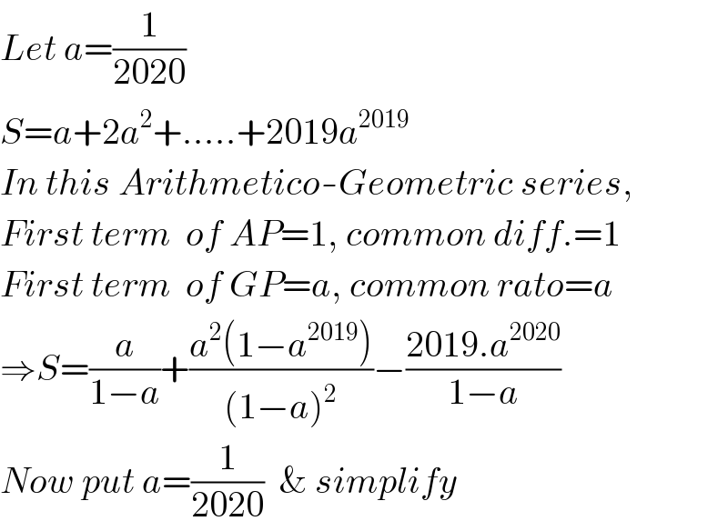 Let a=(1/(2020))  S=a+2a^2 +.....+2019a^(2019)   In this Arithmetico-Geometric series,  First term  of AP=1, common diff.=1  First term  of GP=a, common rato=a  ⇒S=(a/(1−a))+((a^2 (1−a^(2019) ))/((1−a)^2 ))−((2019.a^(2020) )/(1−a))  Now put a=(1/(2020))  & simplify  