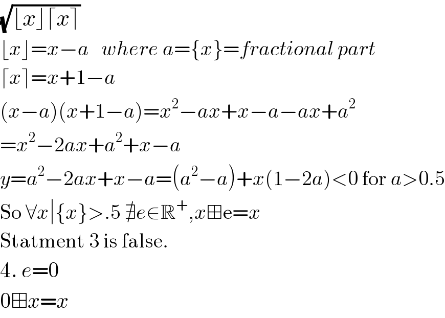 (√(⌊x⌋⌈x⌉))  ⌊x⌋=x−a   where a={x}=fractional part  ⌈x⌉=x+1−a  (x−a)(x+1−a)=x^2 −ax+x−a−ax+a^2   =x^2 −2ax+a^2 +x−a  y=a^2 −2ax+x−a=(a^2 −a)+x(1−2a)<0 for a>0.5  So ∀x∣{x}>.5 ∄e∈R^+ ,x⊞e=x  Statment 3 is false.  4. e=0  0⊞x=x  