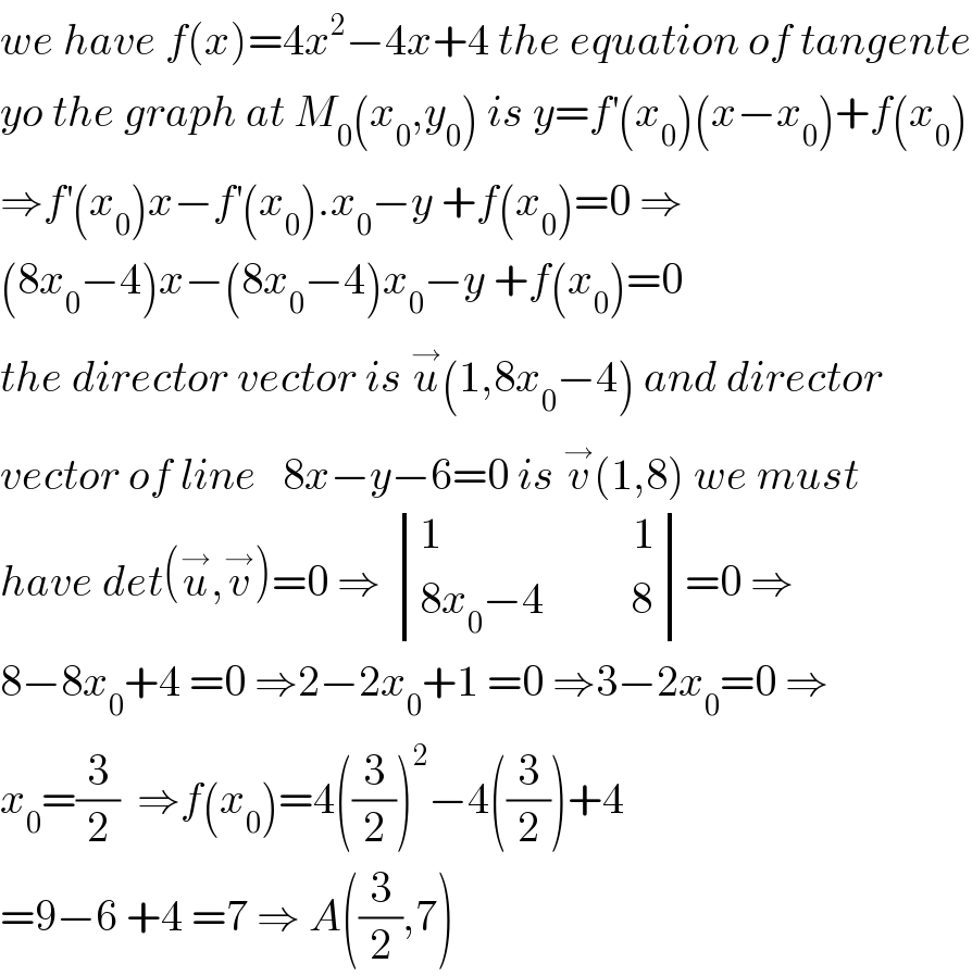 we have f(x)=4x^2 −4x+4 the equation of tangente  yo the graph at M_0 (x_0 ,y_0 ) is y=f^′ (x_0 )(x−x_0 )+f(x_0 )  ⇒f^′ (x_0 )x−f^′ (x_0 ).x_0 −y +f(x_0 )=0 ⇒  (8x_0 −4)x−(8x_0 −4)x_0 −y +f(x_0 )=0  the director vector is u^→ (1,8x_0 −4) and director  vector of line   8x−y−6=0 is v^→ (1,8) we must  have det(u^→ ,v^→ )=0 ⇒  determinant (((1                      1)),((8x_0 −4          8)))=0 ⇒  8−8x_0 +4 =0 ⇒2−2x_0 +1 =0 ⇒3−2x_0 =0 ⇒  x_0 =(3/2)  ⇒f(x_0 )=4((3/2))^2 −4((3/2))+4  =9−6 +4 =7 ⇒ A((3/2),7)  