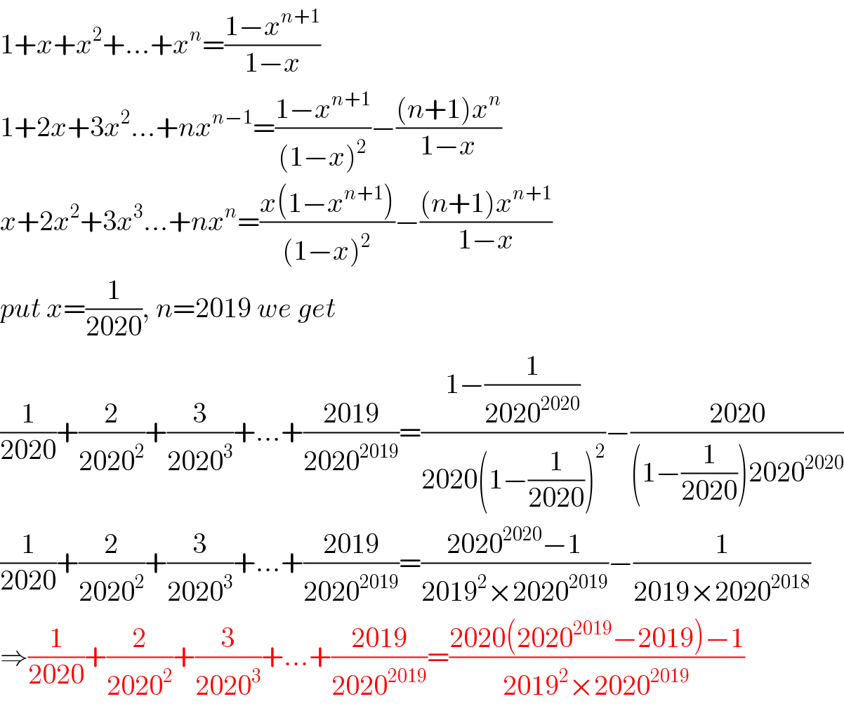 1+x+x^2 +...+x^n =((1−x^(n+1) )/(1−x))  1+2x+3x^2 ...+nx^(n−1) =((1−x^(n+1) )/((1−x)^2 ))−(((n+1)x^n )/(1−x))  x+2x^2 +3x^3 ...+nx^n =((x(1−x^(n+1) ))/((1−x)^2 ))−(((n+1)x^(n+1) )/(1−x))  put x=(1/(2020)), n=2019 we get  (1/(2020))+(2/(2020^2 ))+(3/(2020^3 ))+...+((2019)/(2020^(2019) ))=((1−(1/(2020^(2020) )))/(2020(1−(1/(2020)))^2 ))−((2020)/((1−(1/(2020)))2020^(2020) ))  (1/(2020))+(2/(2020^2 ))+(3/(2020^3 ))+...+((2019)/(2020^(2019) ))=((2020^(2020) −1)/(2019^2 ×2020^(2019) ))−(1/(2019×2020^(2018) ))  ⇒(1/(2020))+(2/(2020^2 ))+(3/(2020^3 ))+...+((2019)/(2020^(2019) ))=((2020(2020^(2019) −2019)−1)/(2019^2 ×2020^(2019) ))  
