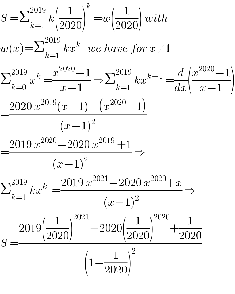 S =Σ_(k=1) ^(2019)  k((1/(2020)))^k  =w((1/(2020))) with  w(x)=Σ_(k=1) ^(2019)  kx^k    we have for x≠1  Σ_(k=0) ^(2019)  x^k  =((x^(2020) −1)/(x−1)) ⇒Σ_(k=1) ^(2019)  kx^(k−1)  =(d/dx)(((x^(2020) −1)/(x−1)))  =((2020 x^(2019) (x−1)−(x^(2020) −1))/((x−1)^2 ))  =((2019 x^(2020) −2020 x^(2019)  +1)/((x−1)^2 )) ⇒  Σ_(k=1) ^(2019)  kx^k   =((2019 x^(2021) −2020 x^(2020) +x)/((x−1)^2 )) ⇒  S =((2019((1/(2020)))^(2021) −2020((1/(2020)))^(2020) +(1/(2020)))/((1−(1/(2020)))^2 ))    