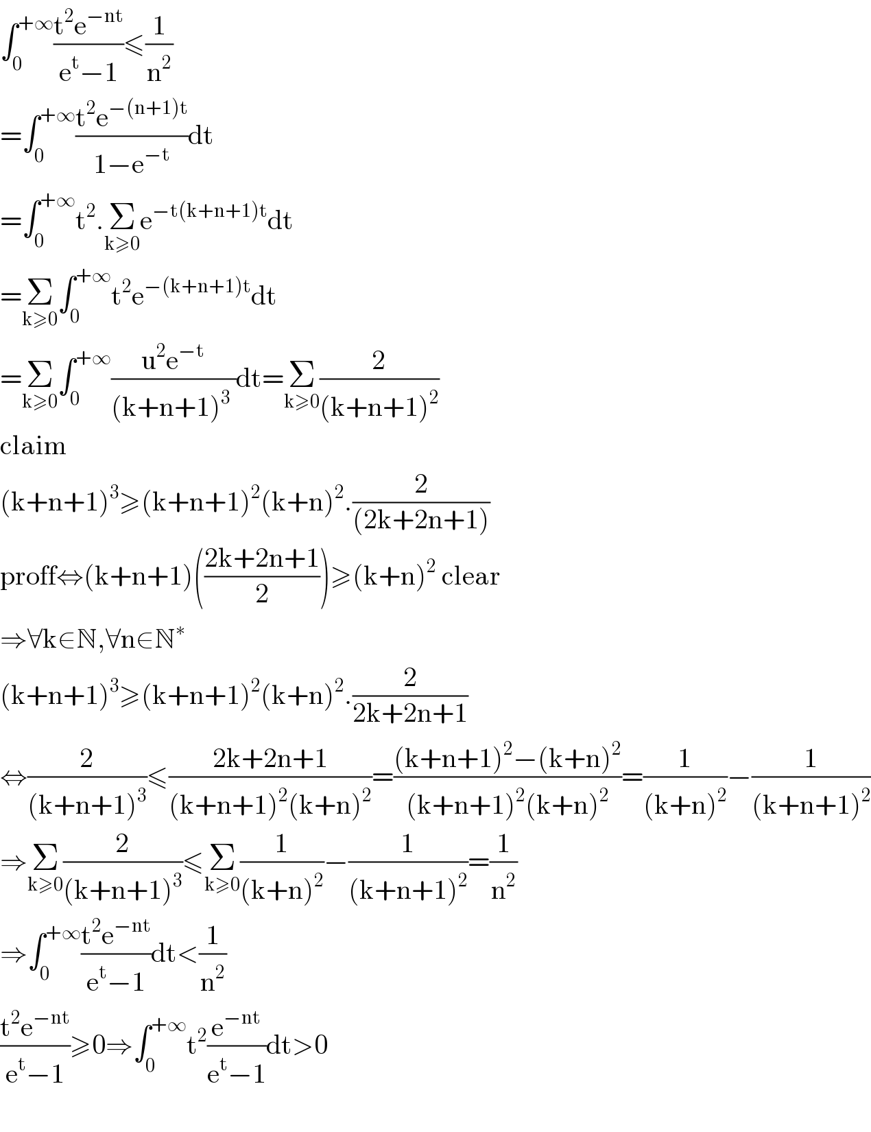 ∫_0 ^(+∞) ((t^2 e^(−nt) )/(e^t −1))≤(1/n^2 )  =∫_0 ^(+∞) ((t^2 e^(−(n+1)t) )/(1−e^(−t) ))dt  =∫_0 ^(+∞) t^2 .Σ_(k≥0) e^(−t(k+n+1)t) dt    =Σ_(k≥0) ∫_0 ^(+∞) t^2 e^(−(k+n+1)t) dt  =Σ_(k≥0) ∫_0 ^(+∞) ((u^2 e^(−t) )/((k+n+1)^3  ))dt=Σ_(k≥0) (2/((k+n+1)^2 ))  claim  (k+n+1)^3 ≥(k+n+1)^2 (k+n)^2 .(2/((2k+2n+1)))  proff⇔(k+n+1)(((2k+2n+1)/2))≥(k+n)^2  clear  ⇒∀k∈N,∀n∈N^∗   (k+n+1)^3 ≥(k+n+1)^2 (k+n)^2 .(2/(2k+2n+1))  ⇔(2/((k+n+1)^3 ))≤((2k+2n+1)/((k+n+1)^2 (k+n)^2 ))=(((k+n+1)^2 −(k+n)^2 )/((k+n+1)^2 (k+n)^2 ))=(1/((k+n)^2 ))−(1/((k+n+1)^2 ))  ⇒Σ_(k≥0) (2/((k+n+1)^3 ))≤Σ_(k≥0) (1/((k+n)^2 ))−(1/((k+n+1)^2 ))=(1/n^2 )  ⇒∫_0 ^(+∞) ((t^2 e^(−nt) )/(e^t −1))dt<(1/n^2 )  ((t^2 e^(−nt) )/(e^t −1))≥0⇒∫_0 ^(+∞) t^2 (e^(−nt) /(e^t −1))dt>0    