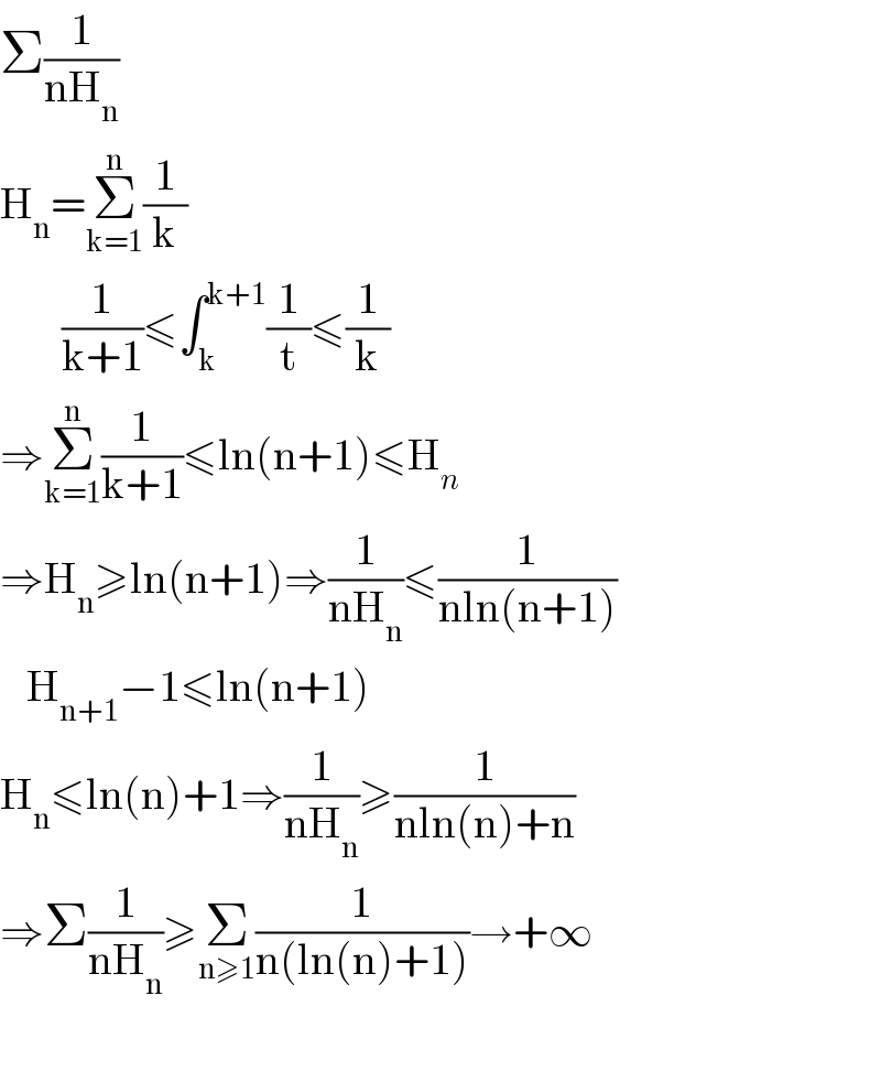 Σ(1/(nH_n ))  H_n =Σ_(k=1) ^n (1/k)         (1/(k+1))≤∫_k ^(k+1) (1/t)≤(1/k)  ⇒Σ_(k=1) ^n (1/(k+1))≤ln(n+1)≤H_n   ⇒H_n ≥ln(n+1)⇒(1/(nH_n ))≤(1/(nln(n+1)))     H_(n+1) −1≤ln(n+1)  H_n ≤ln(n)+1⇒(1/(nH_n ))≥(1/(nln(n)+n))  ⇒Σ(1/(nH_n ))≥Σ_(n≥1) (1/(n(ln(n)+1)))→+∞    