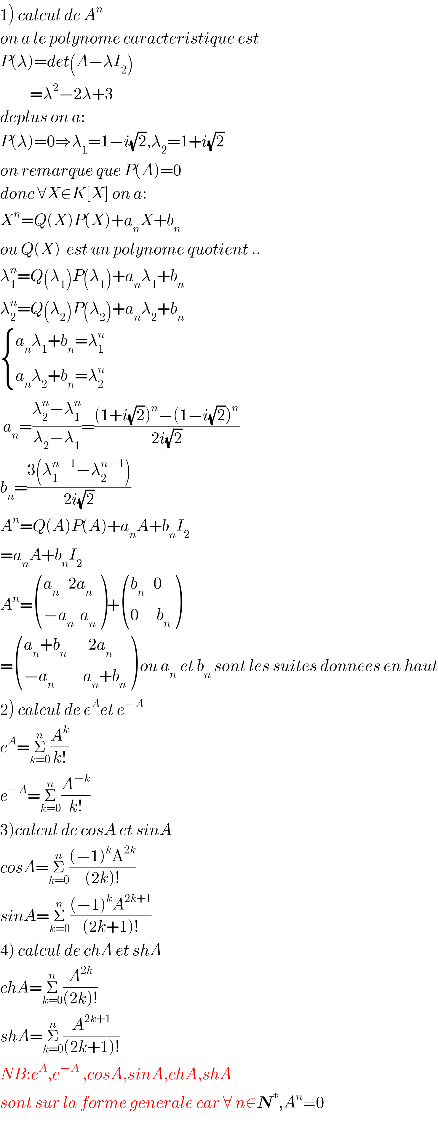 1) calcul de A^n   on a le polynome caracteristique est  P(λ)=det(A−λI_2 )            =λ^2 −2λ+3  deplus on a:  P(λ)=0⇒λ_1 =1−i(√2),λ_2 =1+i(√2)  on remarque que P(A)=0  donc ∀X∈K[X] on a:  X^n =Q(X)P(X)+a_n X+b_n   ou Q(X)  est un polynome quotient ..  λ_1 ^n =Q(λ_1 )P(λ_1 )+a_n λ_1 +b_n   λ_2 ^n =Q(λ_2 )P(λ_2 )+a_n λ_2 +b_n    { ((a_n λ_1 +b_n =λ_(1 ) ^n )),((a_n λ_2 +b_n =λ_2 ^n  )) :}   a_n =((λ_2 ^n −λ_1 ^n )/(λ_2 −λ_1 ))=(((1+i(√2))^n −(1−i(√2))^n )/(2i(√2)))  b_n =((3(λ_1 ^(n−1) −λ_2 ^(n−1) ))/(2i(√2)))  A^n =Q(A)P(A)+a_n A+b_n I_2   =a_n A+b_n I_2   A^n = (((a_n    2a_n )),((−a_n   a_n )) )+ (((b_n    0)),((0      b_n )) )  = (((a_n +b_(n            ) 2a_n )),((−a_(n )          a_n +b_n )) ) ou a_(n  ) et b_n  sont les suites donnees en haut  2) calcul de e^A et e^(−A)   e^A =Σ_(k=0) ^n (A^k /(k!))  e^(−A) =Σ_(k=0) ^n (A^(−k) /(k!))  3)calcul de cosA et sinA  cosA=Σ_(k=0) ^n (((−1)^k A^(2k) )/((2k)!))  sinA=Σ_(k=0) ^n (((−1)^k A^(2k+1) )/((2k+1)!))  4) calcul de chA et shA  chA=Σ_(k=0) ^n (A^(2k) /((2k)!))  shA=Σ_(k=0) ^n (A^(2k+1) /((2k+1)!))  NB:e^A ,e^(−A)  ,cosA,sinA,chA,shA  sont sur la forme generale car ∀ n∈N^∗ ,A^n ≠0  