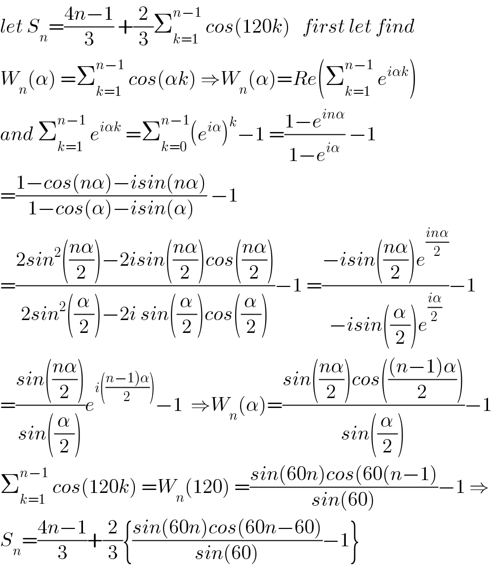 let S_n =((4n−1)/3) +(2/3)Σ_(k=1) ^(n−1)  cos(120k)   first let find   W_n (α) =Σ_(k=1) ^(n−1)  cos(αk) ⇒W_n (α)=Re(Σ_(k=1) ^(n−1)  e^(iαk) )  and Σ_(k=1) ^(n−1)  e^(iαk)  =Σ_(k=0) ^(n−1) (e^(iα) )^k −1 =((1−e^(inα) )/(1−e^(iα) )) −1  =((1−cos(nα)−isin(nα))/(1−cos(α)−isin(α))) −1  =((2sin^2 (((nα)/2))−2isin(((nα)/2))cos(((nα)/2)))/(2sin^2 ((α/2))−2i sin((α/2))cos((α/2))))−1 =((−isin(((nα)/2))e^((inα)/2) )/(−isin((α/2))e^((iα)/2) ))−1  =((sin(((nα)/2)))/(sin((α/2))))e^(i(((n−1)α)/2))) −1  ⇒W_n (α)=((sin(((nα)/2))cos((((n−1)α)/2)))/(sin((α/2))))−1  Σ_(k=1) ^(n−1)  cos(120k) =W_n (120) =((sin(60n)cos(60(n−1))/(sin(60)))−1 ⇒  S_n =((4n−1)/3)+(2/3){((sin(60n)cos(60n−60))/(sin(60)))−1}  