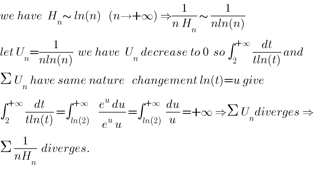 we have  H_n ∼ ln(n)   (n→+∞) ⇒(1/(n H_n )) ∼ (1/(nln(n)))  let U_n =(1/(nln(n)))  we have  U_n  decrease to 0  so ∫_2 ^(+∞)  (dt/(tln(t))) and  Σ U_n  have same nature   changement ln(t)=u give  ∫_2 ^(+∞)  (dt/(tln(t))) =∫_(ln(2)) ^(+∞)    ((e^u  du)/(e^u  u)) =∫_(ln(2)) ^(+∞)  (du/u) =+∞ ⇒Σ U_n diverges ⇒  Σ (1/(nH_n ))  diverges.  