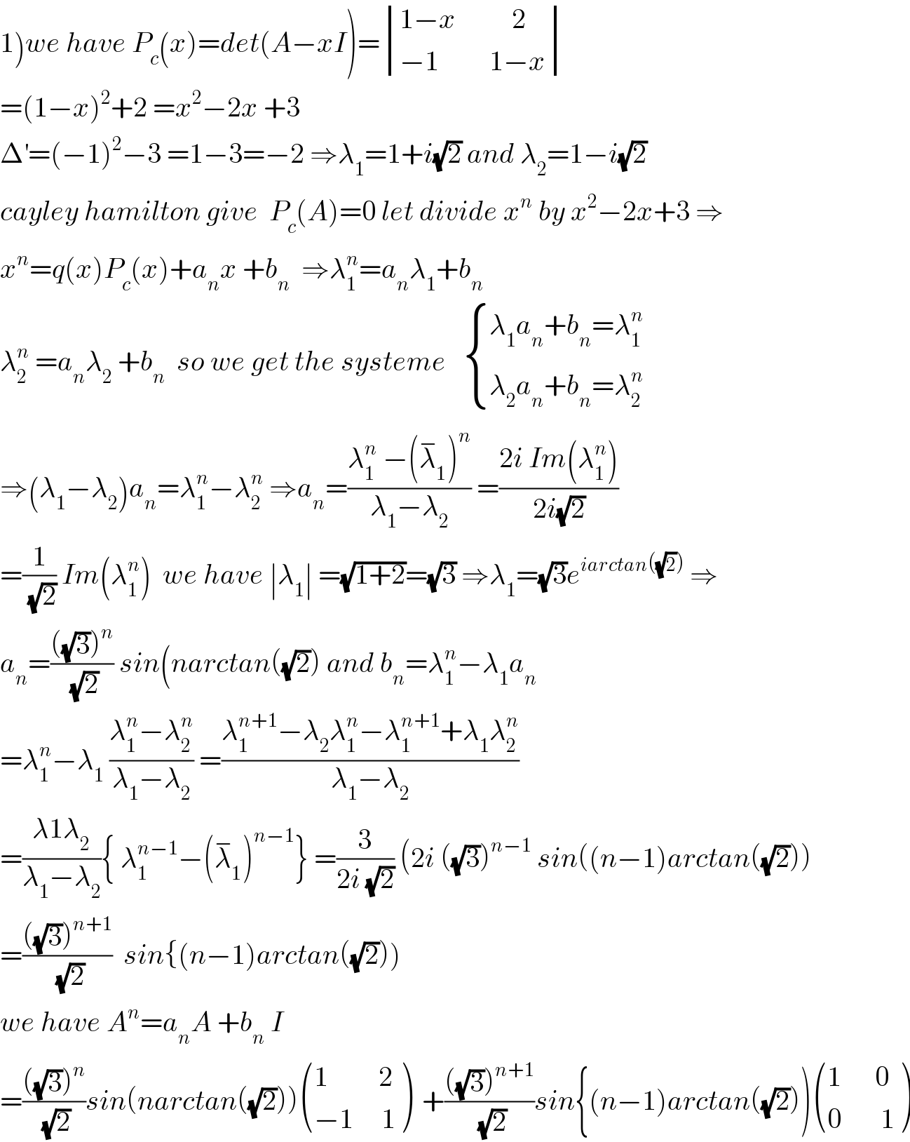 1)we have P_c (x)=det(A−xI)= determinant (((1−x          2)),((−1         1−x)))  =(1−x)^2 +2 =x^2 −2x +3  Δ^′ =(−1)^2 −3 =1−3=−2 ⇒λ_1 =1+i(√2) and λ_2 =1−i(√2)  cayley hamilton give  P_c (A)=0 let divide x^n  by x^2 −2x+3 ⇒  x^n =q(x)P_c (x)+a_n x +b_n   ⇒λ_1 ^n =a_n λ_1 +b_n   λ_2 ^n  =a_n λ_2  +b_n   so we get the systeme    { ((λ_1 a_n +b_n =λ_1 ^n )),((λ_2 a_n +b_n =λ_2 ^n )) :}  ⇒(λ_1 −λ_2 )a_n =λ_1 ^n −λ_2 ^n  ⇒a_n =((λ_1 ^n  −(λ_1 ^− )^n )/(λ_1 −λ_2 )) =((2i Im(λ_1 ^n ))/(2i(√2)))  =(1/(√2)) Im(λ_1 ^n )  we have ∣λ_1 ∣ =(√(1+2))=(√3) ⇒λ_1 =(√3)e^(iarctan((√2)))  ⇒  a_n =((((√3))^n )/(√2)) sin(narctan((√2)) and b_n =λ_1 ^n −λ_1 a_n   =λ_1 ^n −λ_1  ((λ_1 ^n −λ_2 ^n )/(λ_1 −λ_2 )) =((λ_1 ^(n+1) −λ_2 λ_1 ^n −λ_1 ^(n+1) +λ_1 λ_2 ^n )/(λ_1 −λ_2 ))  =((λ1λ_2 )/(λ_1 −λ_2 )){ λ_1 ^(n−1) −(λ_1 ^− )^(n−1) } =(3/(2i (√2))) (2i ((√3))^(n−1)  sin((n−1)arctan((√2)))  =((((√3))^(n+1) )/(√2))  sin{(n−1)arctan((√2)))  we have A^n =a_n A +b_n  I  =((((√3))^n )/(√2))sin(narctan((√2))) (((1         2)),((−1     1)) )  +((((√3))^(n+1) )/(√2))sin{(n−1)arctan((√2))) (((1      0)),((0       1)) )  