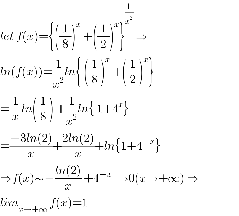 let f(x)={((1/8))^x  +((1/2))^x }^(1/x^2 )  ⇒  ln(f(x))=(1/x^2 )ln{ ((1/8))^x  +((1/2))^x }  =(1/x)ln((1/8)) +(1/x^2 )ln{ 1+4^x }  =((−3ln(2))/x)+((2ln(2))/x)+ln{1+4^(−x) }  ⇒f(x)∼−((ln(2))/x) +4^(−x)   →0(x→+∞) ⇒  lim_(x→+∞)  f(x)=1  
