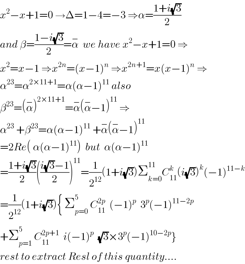 x^2 −x+1=0 →Δ=1−4=−3 ⇒α=((1+i(√3))/2)  and β=((1−i(√3))/2)=α^−   we have x^2 −x+1=0 ⇒  x^2 =x−1 ⇒x^(2n) =(x−1)^n  ⇒x^(2n+1) =x(x−1)^n  ⇒  α^(23) =α^(2×11+1) =α(α−1)^(11)  also  β^(23) =(α^− )^(2×11+1) =α^− (α^− −1)^(11)  ⇒  α^(23)  +β^(23) =α(α−1)^(11)  +α^− (α^− −1)^(11)   =2Re( α(α−1)^(11) )  but  α(α−1)^(11)   =((1+i(√3))/2)(((i(√3)−1)/2))^(11) =(1/2^(12) )(1+i(√3))Σ_(k=0) ^(11) C_(11) ^k (i(√3))^k (−1)^(11−k)   =(1/2^(12) )(1+i(√3)){ Σ_(p=0) ^5  C_(11) ^(2p)   (−1)^p   3^p (−1)^(11−2p)   +Σ_(p=1) ^5  C_(11) ^(2p+1)   i(−1)^p   (√3)×3^p (−1)^(10−2p) }  rest to extract Resl of this quantity....  