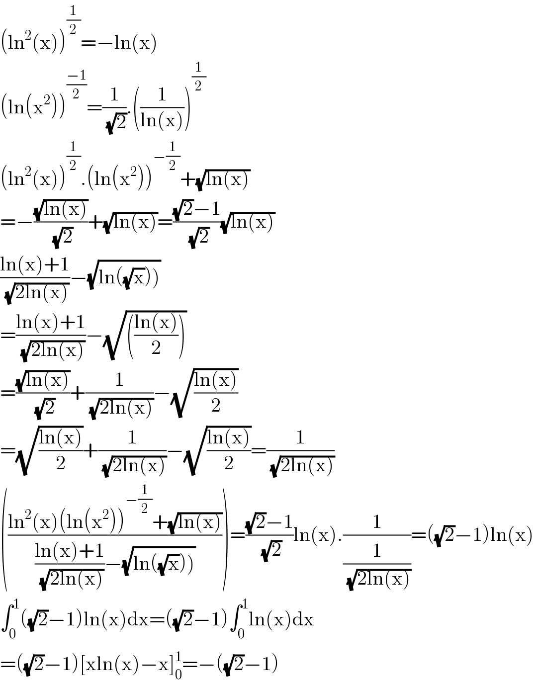 (ln^2 (x))^(1/2) =−ln(x)  (ln(x^2 ))^((−1)/2) =(1/(√2)).((1/(ln(x))))^(1/2)   (ln^2 (x))^(1/2) .(ln(x^2 ))^(−(1/2)) +(√(ln(x)))  =−((√(ln(x)))/(√2))+(√(ln(x)))=(((√2)−1)/(√2))(√(ln(x)))  ((ln(x)+1)/(√(2ln(x))))−(√(ln((√x)))))  =((ln(x)+1)/(√(2ln(x))))−(√((((ln(x))/2))))  =((√(ln(x)))/(√2))+(1/(√(2ln(x))))−(√((ln(x))/2))  =(√((ln(x))/2))+(1/(√(2ln(x))))−(√((ln(x))/2))=(1/(√(2ln(x))))  (((ln^2 (x)(ln(x^2 ))^(−(1/2)) +(√(ln(x))))/(((ln(x)+1)/(√(2ln(x))))−(√(ln((√x))))))))=(((√2)−1)/(√2))ln(x).(1/(1/(√(2ln(x)))))=((√2)−1)ln(x)  ∫_0 ^1 ((√2)−1)ln(x)dx=((√2)−1)∫_0 ^1 ln(x)dx  =((√2)−1)[xln(x)−x]_0 ^1 =−((√2)−1)  