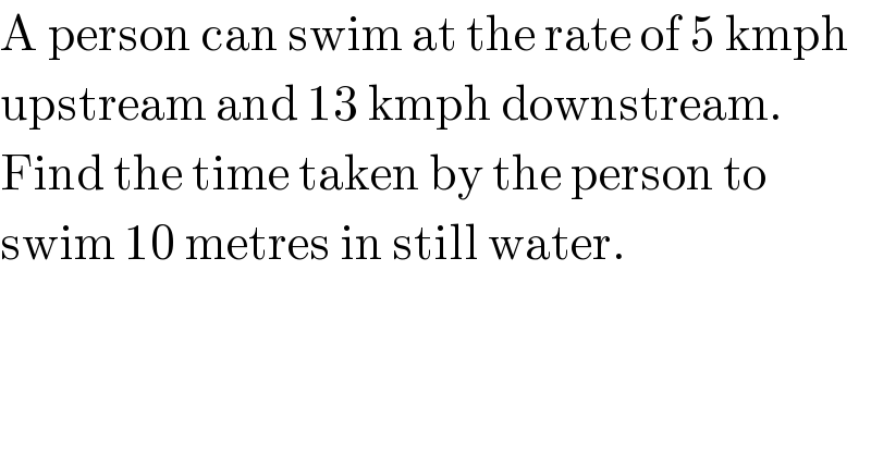 A person can swim at the rate of 5 kmph  upstream and 13 kmph downstream.  Find the time taken by the person to   swim 10 metres in still water.  
