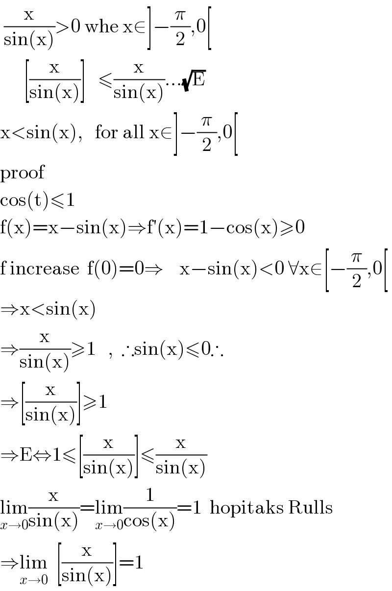  (x/(sin(x)))>0 whe x∈]−(π/2),0[        [(x/(sin(x)))]   ≤(x/(sin(x)))...(√E)  x<sin(x),   for all x∈]−(π/2),0[  proof  cos(t)≤1  f(x)=x−sin(x)⇒f′(x)=1−cos(x)≥0  f increase  f(0)=0⇒    x−sin(x)<0 ∀x∈[−(π/2),0[  ⇒x<sin(x)  ⇒(x/(sin(x)))≥1   ,  ∴sin(x)≤0∴  ⇒[(x/(sin(x)))]≥1  ⇒E⇔1≤[(x/(sin(x)))]≤(x/(sin(x)))  lim_(x→0) (x/(sin(x)))=lim_(x→0) (1/(cos(x)))=1  hopitaks Rulls  ⇒lim_(x→0)   [(x/(sin(x)))]=1  