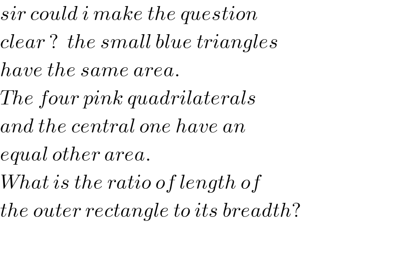 sir could i make the question  clear ?  the small blue triangles  have the same area.  The four pink quadrilaterals  and the central one have an  equal other area.  What is the ratio of length of  the outer rectangle to its breadth?    