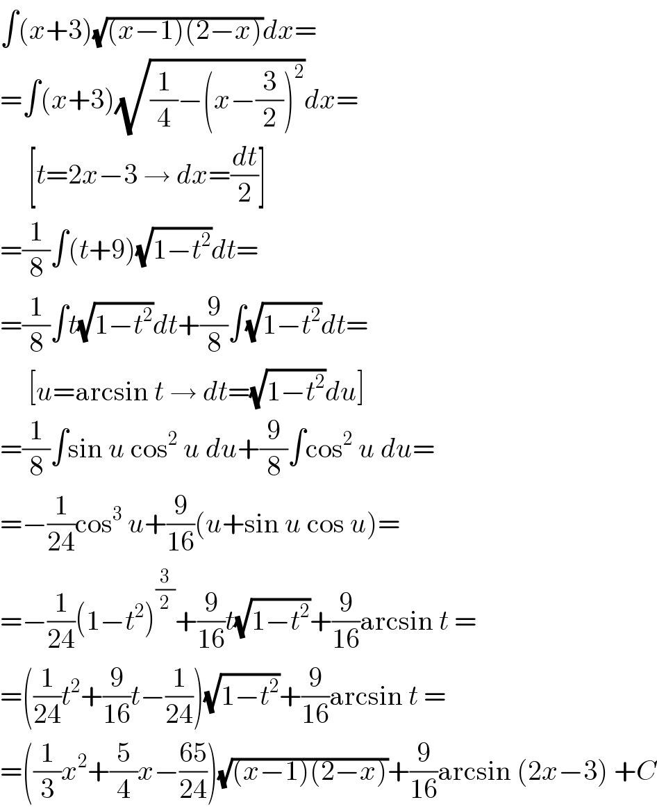 ∫(x+3)(√((x−1)(2−x)))dx=  =∫(x+3)(√((1/4)−(x−(3/2))^2 ))dx=       [t=2x−3 → dx=(dt/2)]  =(1/8)∫(t+9)(√(1−t^2 ))dt=  =(1/8)∫t(√(1−t^2 ))dt+(9/8)∫(√(1−t^2 ))dt=       [u=arcsin t → dt=(√(1−t^2 ))du]  =(1/8)∫sin u cos^2  u du+(9/8)∫cos^2  u du=  =−(1/(24))cos^3  u+(9/(16))(u+sin u cos u)=  =−(1/(24))(1−t^2 )^(3/2) +(9/(16))t(√(1−t^2 ))+(9/(16))arcsin t =  =((1/(24))t^2 +(9/(16))t−(1/(24)))(√(1−t^2 ))+(9/(16))arcsin t =  =((1/3)x^2 +(5/4)x−((65)/(24)))(√((x−1)(2−x)))+(9/(16))arcsin (2x−3) +C  