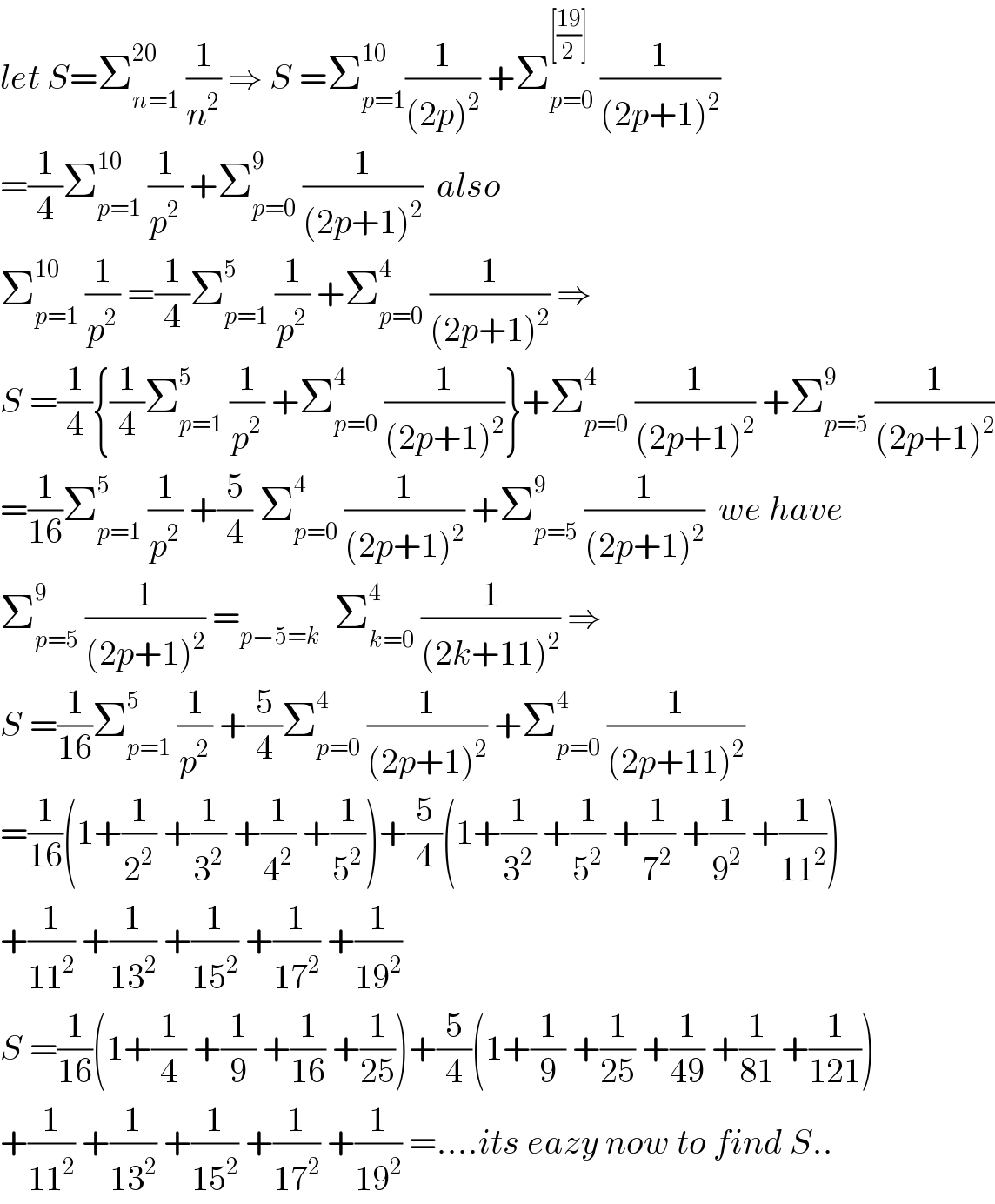 let S=Σ_(n=1) ^(20)  (1/n^2 ) ⇒ S =Σ_(p=1) ^(10) (1/((2p)^2 )) +Σ_(p=0) ^([((19)/2)])  (1/((2p+1)^2 ))  =(1/4)Σ_(p=1) ^(10)  (1/p^2 ) +Σ_(p=0) ^9  (1/((2p+1)^2 ))  also  Σ_(p=1) ^(10)  (1/p^2 ) =(1/4)Σ_(p=1) ^5  (1/p^2 ) +Σ_(p=0) ^4  (1/((2p+1)^2 )) ⇒  S =(1/4){(1/4)Σ_(p=1) ^5  (1/p^2 ) +Σ_(p=0) ^4  (1/((2p+1)^2 ))}+Σ_(p=0) ^4  (1/((2p+1)^2 )) +Σ_(p=5) ^9  (1/((2p+1)^2 ))  =(1/(16))Σ_(p=1) ^5  (1/p^2 ) +(5/4) Σ_(p=0) ^4  (1/((2p+1)^2 )) +Σ_(p=5) ^9  (1/((2p+1)^2 ))  we have  Σ_(p=5) ^9  (1/((2p+1)^2 )) =_(p−5=k)   Σ_(k=0) ^4  (1/((2k+11)^2 )) ⇒  S =(1/(16))Σ_(p=1) ^5  (1/p^2 ) +(5/4)Σ_(p=0) ^4  (1/((2p+1)^2 )) +Σ_(p=0) ^4  (1/((2p+11)^2 ))  =(1/(16))(1+(1/2^2 ) +(1/3^2 ) +(1/4^2 ) +(1/5^2 ))+(5/4)(1+(1/3^2 ) +(1/5^2 ) +(1/7^2 ) +(1/9^2 ) +(1/(11^2 )))  +(1/(11^2 )) +(1/(13^2 )) +(1/(15^2 )) +(1/(17^2 )) +(1/(19^2 ))  S =(1/(16))(1+(1/4) +(1/9) +(1/(16)) +(1/(25)))+(5/4)(1+(1/9) +(1/(25)) +(1/(49)) +(1/(81)) +(1/(121)))  +(1/(11^2 )) +(1/(13^2 )) +(1/(15^2 )) +(1/(17^2 )) +(1/(19^2 )) =....its eazy now to find S..  