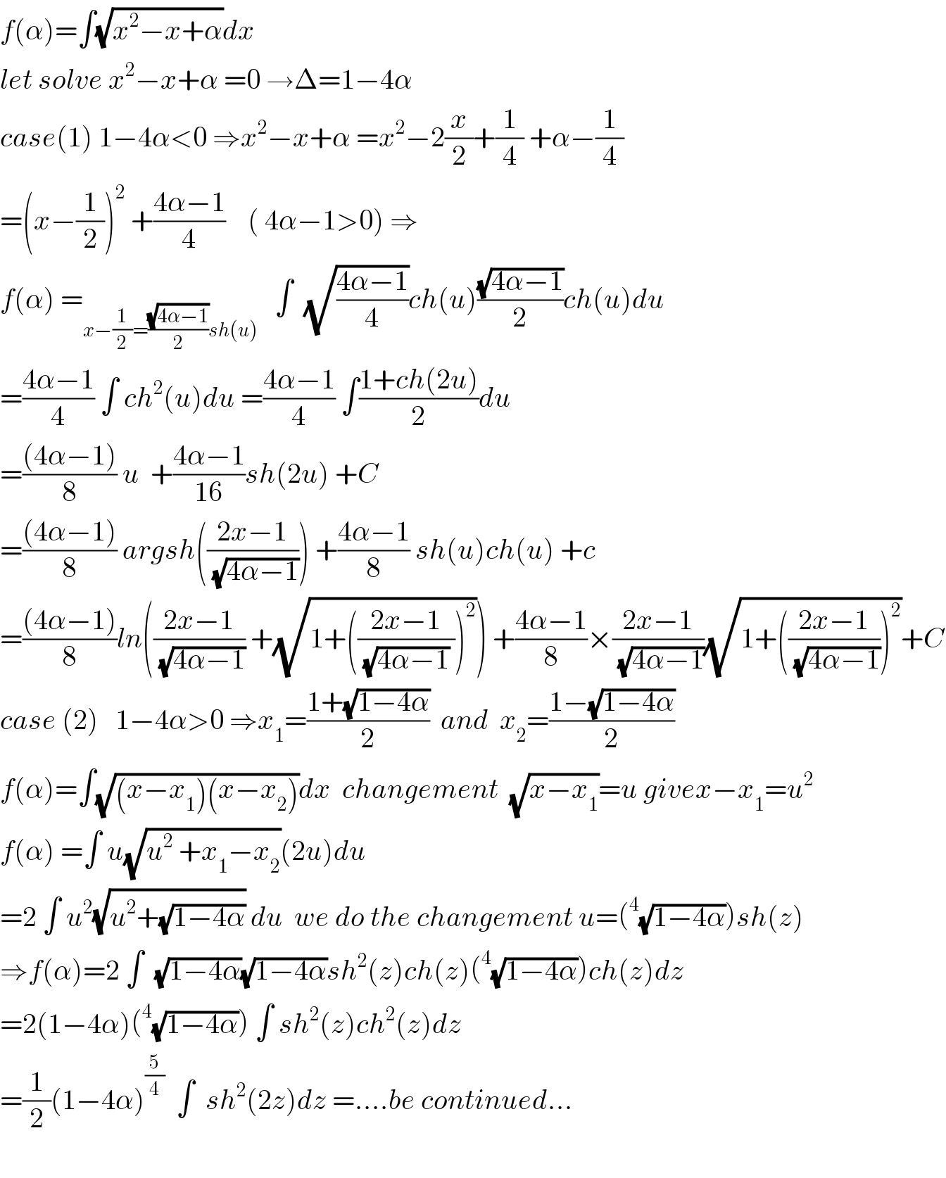 f(α)=∫(√(x^2 −x+α))dx  let solve x^2 −x+α =0 →Δ=1−4α  case(1) 1−4α<0 ⇒x^2 −x+α =x^2 −2(x/2)+(1/4) +α−(1/4)  =(x−(1/2))^2  +((4α−1)/4)    ( 4α−1>0) ⇒  f(α) =_(x−(1/2)=((√(4α−1))/2)sh(u))    ∫  (√((4α−1)/4))ch(u)((√(4α−1))/2)ch(u)du  =((4α−1)/4) ∫ ch^2 (u)du =((4α−1)/4) ∫((1+ch(2u))/2)du  =(((4α−1))/8) u  +((4α−1)/(16))sh(2u) +C  =(((4α−1))/8) argsh(((2x−1)/(√(4α−1)))) +((4α−1)/8) sh(u)ch(u) +c  =(((4α−1))/8)ln(((2x−1)/(√(4α−1))) +(√(1+(((2x−1)/((√(4α−1)) )))^2 ))) +((4α−1)/8)×((2x−1)/(√(4α−1)))(√(1+(((2x−1)/(√(4α−1))))^2 ))+C  case (2)   1−4α>0 ⇒x_1 =((1+(√(1−4α)))/2)  and  x_2 =((1−(√(1−4α)))/2)  f(α)=∫(√((x−x_1 )(x−x_2 )))dx  changement  (√(x−x_1 ))=u givex−x_1 =u^2   f(α) =∫ u(√(u^2  +x_1 −x_2 ))(2u)du  =2 ∫ u^2 (√(u^2 +(√(1−4α)))) du  we do the changement u=(^4 (√(1−4α)))sh(z)  ⇒f(α)=2 ∫  (√(1−4α))(√(1−4α))sh^2 (z)ch(z)(^4 (√(1−4α)))ch(z)dz  =2(1−4α)(^4 (√(1−4α))) ∫ sh^2 (z)ch^2 (z)dz  =(1/2)(1−4α)^(5/4)   ∫  sh^2 (2z)dz =....be continued...    