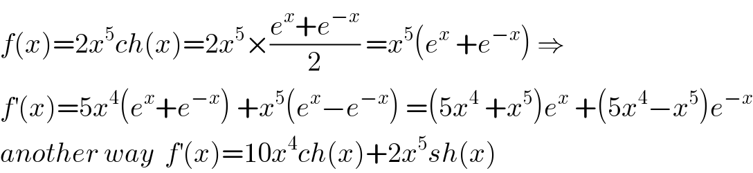 f(x)=2x^5 ch(x)=2x^5 ×((e^x +e^(−x) )/2) =x^5 (e^x  +e^(−x) ) ⇒  f^′ (x)=5x^4 (e^x +e^(−x) ) +x^5 (e^x −e^(−x) ) =(5x^4  +x^5 )e^x  +(5x^4 −x^5 )e^(−x)   another way  f^′ (x)=10x^4 ch(x)+2x^5 sh(x)  