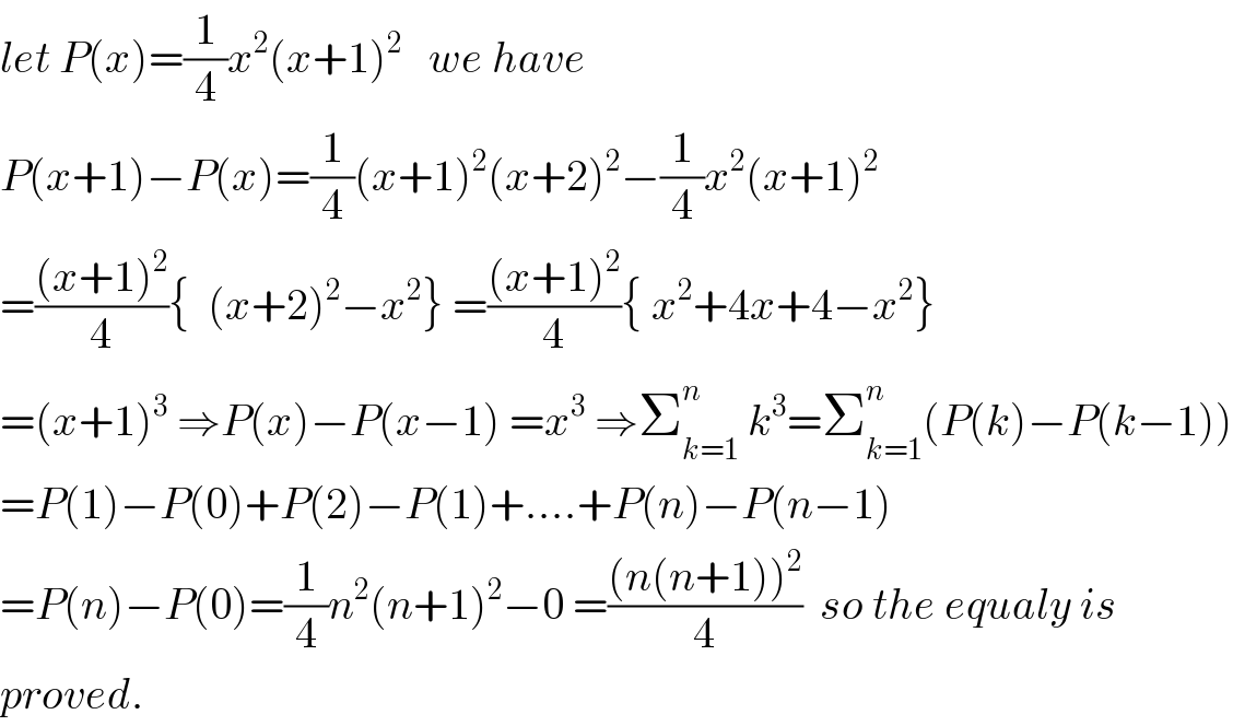 let P(x)=(1/4)x^2 (x+1)^2    we have  P(x+1)−P(x)=(1/4)(x+1)^2 (x+2)^2 −(1/4)x^2 (x+1)^2   =(((x+1)^2 )/4){  (x+2)^2 −x^2 } =(((x+1)^2 )/4){ x^2 +4x+4−x^2 }  =(x+1)^3  ⇒P(x)−P(x−1) =x^3  ⇒Σ_(k=1) ^n  k^3 =Σ_(k=1) ^n (P(k)−P(k−1))  =P(1)−P(0)+P(2)−P(1)+....+P(n)−P(n−1)  =P(n)−P(0)=(1/4)n^2 (n+1)^2 −0 =(((n(n+1))^2 )/4)  so the equaly is  proved.  