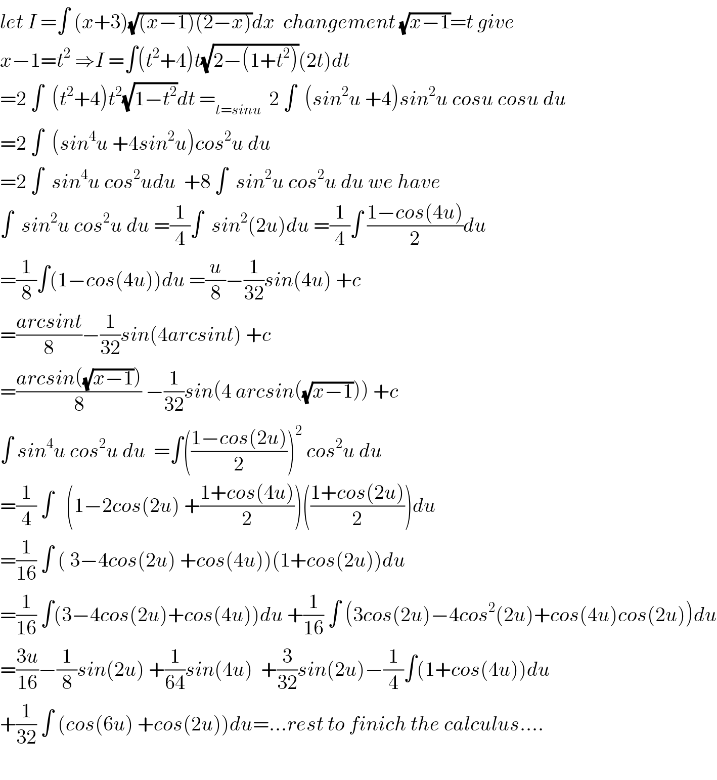 let I =∫ (x+3)(√((x−1)(2−x)))dx  changement (√(x−1))=t give  x−1=t^2  ⇒I =∫(t^2 +4)t(√(2−(1+t^2 )))(2t)dt  =2 ∫  (t^2 +4)t^2 (√(1−t^2 ))dt =_(t=sinu)   2 ∫  (sin^2 u +4)sin^2 u cosu cosu du  =2 ∫  (sin^4 u +4sin^2 u)cos^2 u du  =2 ∫  sin^4 u cos^2 udu  +8 ∫  sin^2 u cos^2 u du we have  ∫  sin^2 u cos^2 u du =(1/4)∫  sin^2 (2u)du =(1/4)∫ ((1−cos(4u))/2)du  =(1/8)∫(1−cos(4u))du =(u/8)−(1/(32))sin(4u) +c  =((arcsint)/8)−(1/(32))sin(4arcsint) +c  =((arcsin((√(x−1))))/8) −(1/(32))sin(4 arcsin((√(x−1)))) +c  ∫ sin^4 u cos^2 u du  =∫(((1−cos(2u))/2))^2  cos^2 u du  =(1/4) ∫   (1−2cos(2u) +((1+cos(4u))/2))(((1+cos(2u))/2))du  =(1/(16)) ∫ ( 3−4cos(2u) +cos(4u))(1+cos(2u))du  =(1/(16)) ∫(3−4cos(2u)+cos(4u))du +(1/(16)) ∫ (3cos(2u)−4cos^2 (2u)+cos(4u)cos(2u))du  =((3u)/(16))−(1/8)sin(2u) +(1/(64))sin(4u)  +(3/(32))sin(2u)−(1/4)∫(1+cos(4u))du  +(1/(32)) ∫ (cos(6u) +cos(2u))du=...rest to finich the calculus....    
