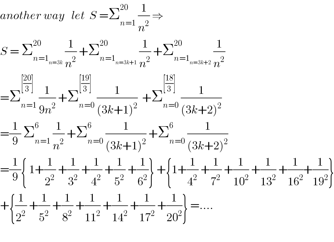 another way   let  S =Σ_(n=1) ^(20)  (1/n^2 ) ⇒  S = Σ_(n=1_(n=3k) ) ^(20)  (1/n^2 ) +Σ_(n=1_(n=3k+1) ) ^(20)  (1/n^2 ) +Σ_(n=1_(n=3k+2) ) ^(20)  (1/n^2 )  =Σ_(n=1) ^([((20)/3)])  (1/(9n^2 )) +Σ_(n=0) ^([((19)/3)])  (1/((3k+1)^2 ))  +Σ_(n=0) ^([((18)/3)])  (1/((3k+2)^2 ))  =(1/9) Σ_(n=1) ^6  (1/n^2 ) +Σ_(n=0) ^6  (1/((3k+1)^2 )) +Σ_(n=0) ^6  (1/((3k+2)^2 ))  =(1/9){ 1+(1/2^2 ) +(1/3^2 ) +(1/4^2 ) +(1/5^2 ) +(1/6^2 )} +{1+(1/4^2 ) +(1/7^2 ) +(1/(10^2 )) +(1/(13^2 )) +(1/(16^2 ))+(1/(19^2 ))}  +{(1/2^2 ) +(1/5^2 ) +(1/8^2 ) +(1/(11^2 )) +(1/(14^2 )) +(1/(17^2 )) +(1/(20^2 ))} =....    