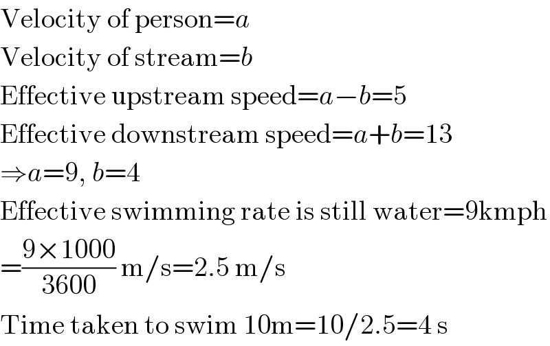 Velocity of person=a  Velocity of stream=b  Effective upstream speed=a−b=5  Effective downstream speed=a+b=13  ⇒a=9, b=4  Effective swimming rate is still water=9kmph  =((9×1000)/(3600)) m/s=2.5 m/s  Time taken to swim 10m=10/2.5=4 s  