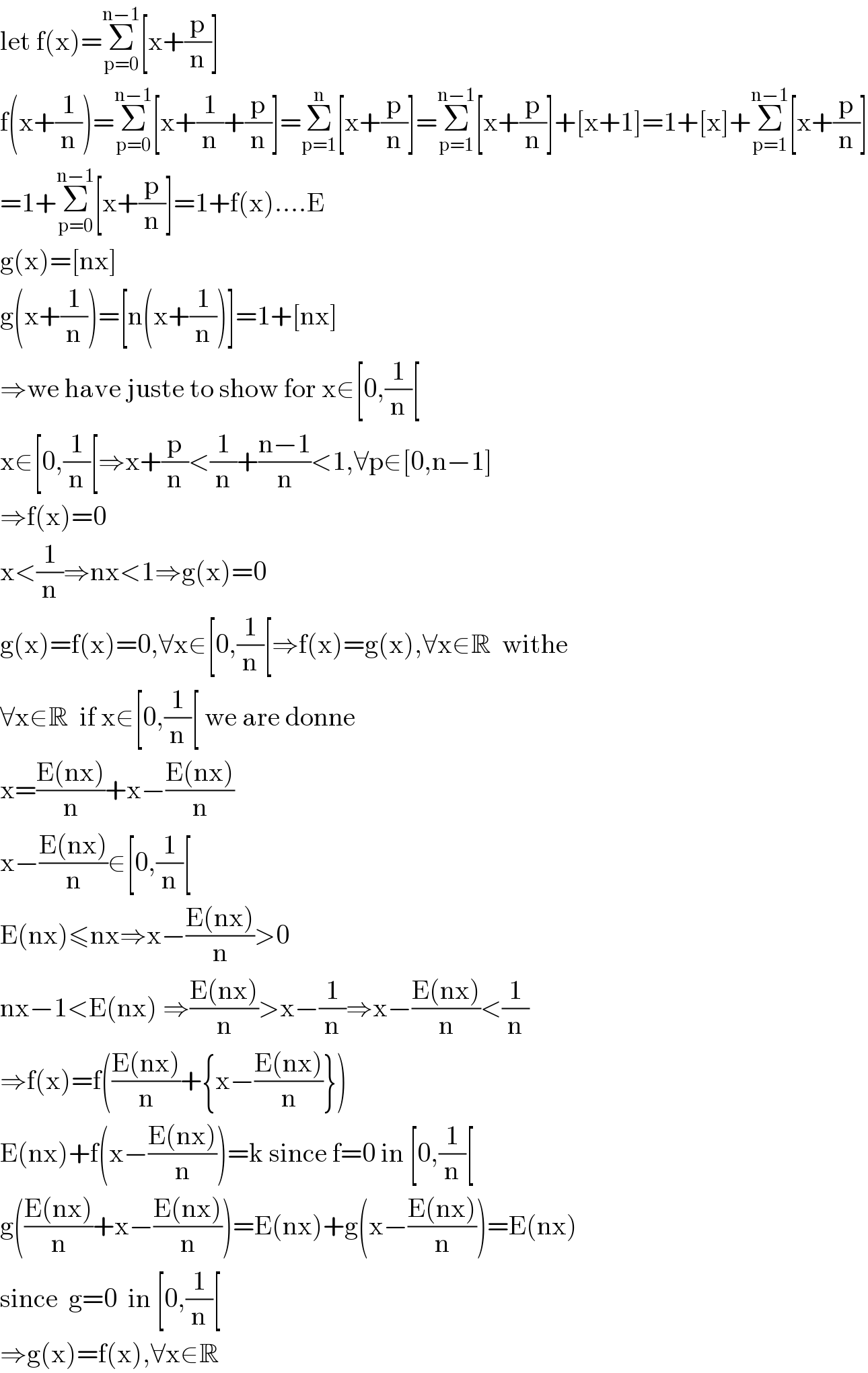 let f(x)=Σ_(p=0) ^(n−1) [x+(p/n)]  f(x+(1/n))=Σ_(p=0) ^(n−1) [x+(1/n)+(p/n)]=Σ_(p=1) ^n [x+(p/n)]=Σ_(p=1) ^(n−1) [x+(p/n)]+[x+1]=1+[x]+Σ_(p=1) ^(n−1) [x+(p/n)]  =1+Σ_(p=0) ^(n−1) [x+(p/n)]=1+f(x)....E  g(x)=[nx]  g(x+(1/n))=[n(x+(1/n))]=1+[nx]  ⇒we have juste to show for x∈[0,(1/n)[  x∈[0,(1/n)[⇒x+(p/n)<(1/n)+((n−1)/n)<1,∀p∈[0,n−1]  ⇒f(x)=0  x<(1/n)⇒nx<1⇒g(x)=0  g(x)=f(x)=0,∀x∈[0,(1/n)[⇒f(x)=g(x),∀x∈R  withe   ∀x∈R  if x∈[0,(1/n)[ we are donne  x=((E(nx))/n)+x−((E(nx))/n)  x−((E(nx))/n)∈[0,(1/n)[  E(nx)≤nx⇒x−((E(nx))/n)>0  nx−1<E(nx) ⇒((E(nx))/n)>x−(1/n)⇒x−((E(nx))/n)<(1/n)  ⇒f(x)=f(((E(nx))/n)+{x−((E(nx))/n)})  E(nx)+f(x−((E(nx))/n))=k since f=0 in [0,(1/n)[  g(((E(nx))/n)+x−((E(nx))/n))=E(nx)+g(x−((E(nx))/n))=E(nx)  since  g=0  in [0,(1/n)[  ⇒g(x)=f(x),∀x∈R  