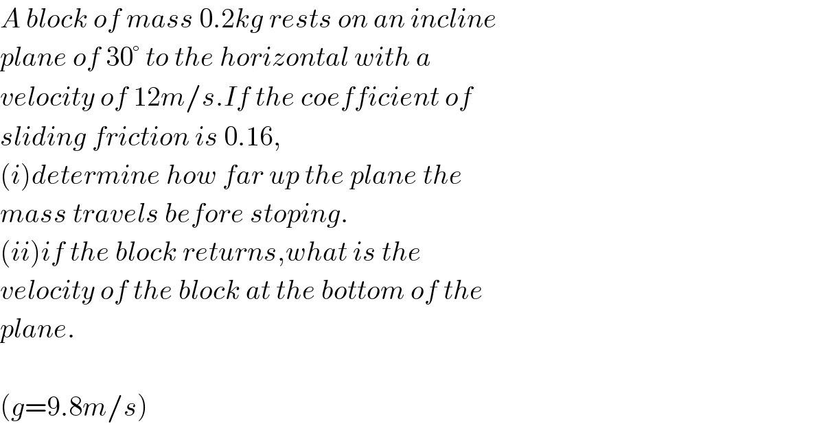 A block of mass 0.2kg rests on an incline  plane of 30° to the horizontal with a  velocity of 12m/s.If the coefficient of  sliding friction is 0.16,  (i)determine how far up the plane the  mass travels before stoping.  (ii)if the block returns,what is the  velocity of the block at the bottom of the  plane.    (g=9.8m/s)  