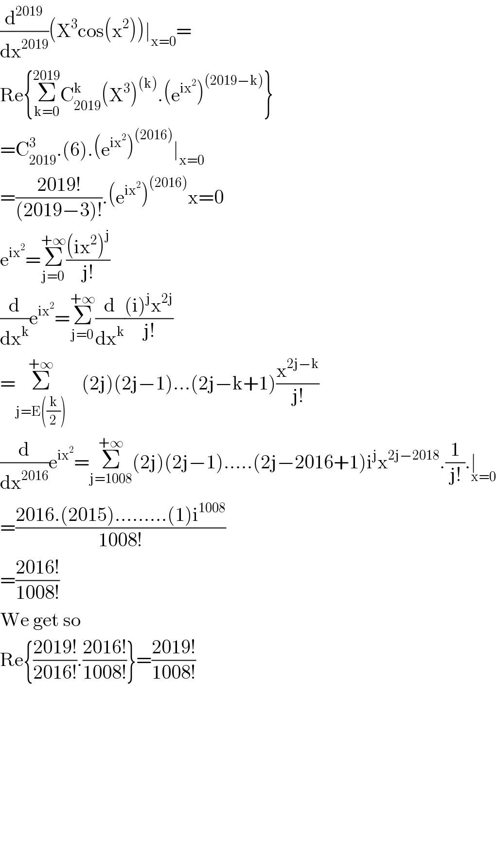 (d^(2019) /dx^(2019) )(X^3 cos(x^2 ))∣_(x=0) =  Re{Σ_(k=0) ^(2019) C_(2019) ^k (X^3 )^((k)) .(e^(ix^2 ) )^((2019−k)) }  =C_(2019) ^3 .(6).(e^(ix^2 ) )^((2016)) ∣_(x=0)   =((2019!)/((2019−3)!)).(e^(ix^2 ) )^((2016)) x=0  e^(ix^2 ) =Σ_(j=0) ^(+∞) (((ix^2 )^j )/(j!))   (d/dx^k )e^(ix^2 ) =Σ_(j=0) ^(+∞) (d/dx^k )(((i)^j x^(2j) )/(j!))  =Σ_(j=E((k/2))) ^(+∞)     (2j)(2j−1)...(2j−k+1)(x^(2j−k) /(j!))  (d/dx^(2016) )e^(ix^2 ) =Σ_(j=1008) ^(+∞) (2j)(2j−1).....(2j−2016+1)i^j x^(2j−2018) .(1/(j!)).∣_(x=0)   =((2016.(2015).........(1)i^(1008) )/(1008!))  =((2016!)/(1008!))  We get so  Re{((2019!)/(2016!)).((2016!)/(1008!))}=((2019!)/(1008!))              