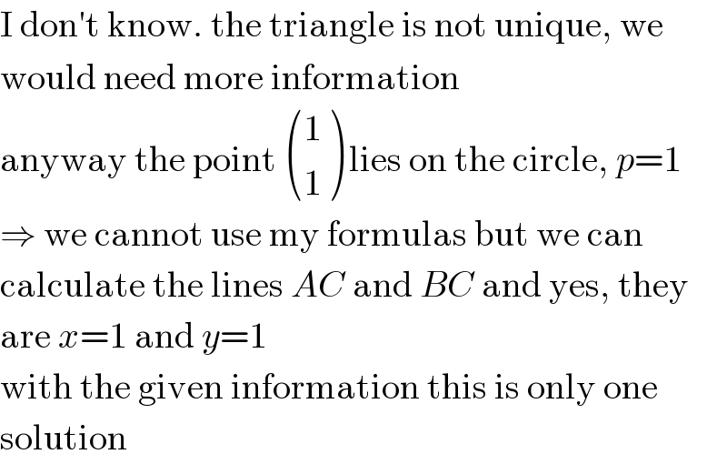 I don′t know. the triangle is not unique, we  would need more information  anyway the point  ((1),(1) ) lies on the circle, p=1  ⇒ we cannot use my formulas but we can  calculate the lines AC and BC and yes, they  are x=1 and y=1  with the given information this is only one  solution  